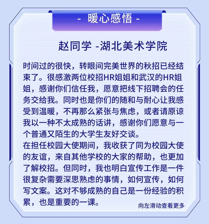 <p>暖心感悟</p>
<p>赵同学-湖北美术学院</p>
<p>时间过的很快，转眼间完美世界的秋招已经结<br/>束了。很感激两位校招HR姐姐和武汉的HR姐<br/>姐，感谢你们信任我，愿意把线下招聘会的任<br/>务交给我。同时也是你们的随和与耐心让我感<br/>受到温暖，不再那么紧张与焦虑，或者请原谅<br/>我以一种不太成熟的话讲，感谢你们愿意与一<br/>个普通又陌生的大学生友好交谈。</p>
<p>在担任校园大使期间，我收获了同为校园大使<br/>的友谊，来自其他学校的大家的帮助，也更加<br/>了解校招。但同时，我也明白宣传工作是一件<br/>很复杂需要深思熟虑的事情，如何宣传，如何<br/>写文案。这对不够成熟的自己是一份经验的积<br/>累，也是重要的一课。</p>
<p>向左滑动查看更多</p>
