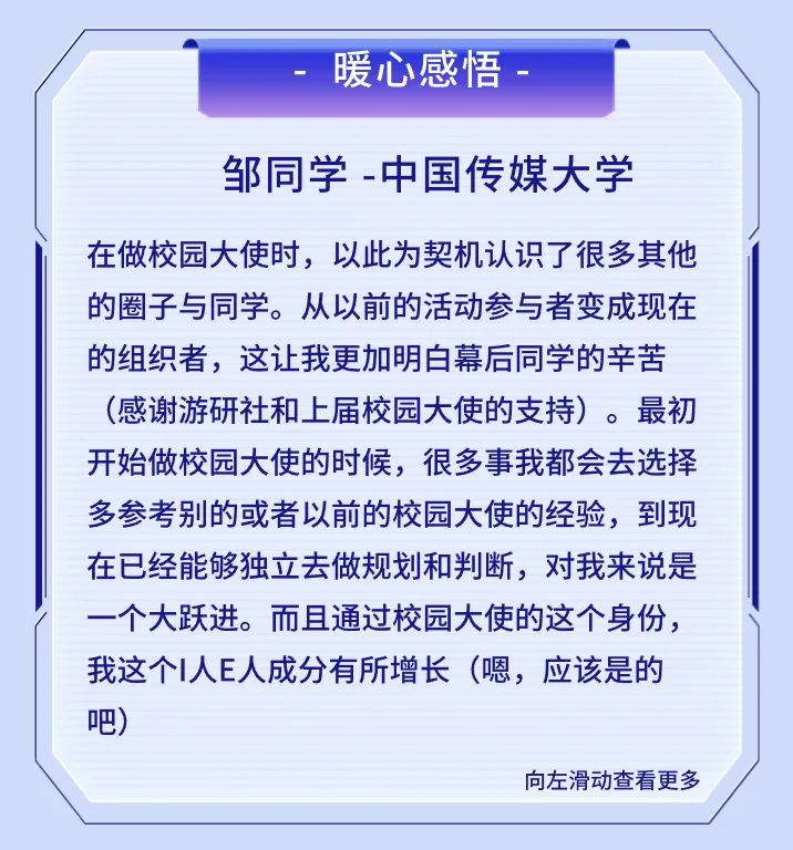 <p>暖心感悟</p>
<p>邹同学-中国传媒大学</p>
<p>在做校园大使时，以此为契机认识了很多其他<br/>的圈子与同学。从以前的活动参与者变成现在<br/>的组织者，这让我更加明白幕后同学的辛苦<br/>(感谢游研社和上届校园大使的支持)。最初<br/>开始做校园大使的时候，很多事我都会去选择<br/>多参考别的或者以前的校园大使的经验，到现<br/>在已经能够独立去做规划和判断，对我来说是<br/>一个大跃进。而且通过校园大使的这个身份，<br/>我这个I人E人成分有所增长(嗯，应该是的<br/>吧)</p>
<p>向左滑动查看更多</p>
