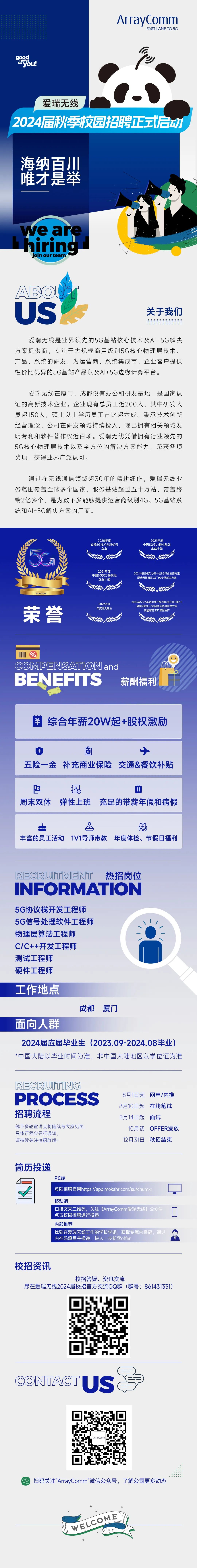 ArrayComm\\nFAST LANE TO 5C\\n \\nfor you!\\n爱瑞无线\\n2024届秋季校园招聘正式启动\\n海纳百川\\n唯才是举\\nwe are\\nhiring\\njoin our team\\nABO\\nUS\\n关于我们\\n爱瑞无线是业界领先的5G基站核心技术及AI+5G解决\\n方案提供商，专注于大规模商用级别5G核心物理层技术、\\n产品、系统的研发，为运营商、系统集成商、企业客户提供\\n性价比优异的5G基站产品以及AI+5G边缘计算平台。\\n爱瑞无线在厦门、成都设有办公和研发基地，是国家认\\n证的高新技术企业。企业现有总员工近200人，其中研发人\\n员超150人，硕士以上学历员工占比超六成。秉承技术创新\\n经营理念，公司在研发领域持续投入，现已拥有相关领域发\\n明专利和软件著作权近百项。爱瑞无线凭借拥有行业领先的\\n5G核心物理层技术以及全方位的解决方案能力，荣获各项\\n奖项，获得业界广泛认可。\\n通过在无线通信领域超30年的精耕细作，爱瑞无线业\\n务范围覆盖全球多个国家，服务基站超过五十万站，覆盖终\\n端2亿多个，是为数不多能够提供运营商级别4G、5G基站系\\n统和AI+5G解决方案的厂商。\\n2020年度\\n2021年度\\n成都5G技术创新优秀\\n中国5G实力榜小基站\\n企业\\n企业十强\\n8\\n \\n9精90\\n \\n \\nArravComn\\n2022四川\\n0ldO17S20\\n荣誉\\n爱瑞无线Al+5G超融合边缘解决方案\\n年度非凡雇主\\n赋能智慧工厂柔性生\\n%\\nCOMPENSATION and\\nBENEFITS\\n薪酬福利\\n￥综合年薪20W起+股权激励\\n五险一金补充商业保险\\n交通&餐饮补贴\\n \\n18\\n周末双休\\n弹性上班充足的带薪年假和病假\\n品\\n国\\n丰富的员工活动1V1导师带教年度体检、节假日福利\\nRECRUITMENT热招岗位\\nINFORMATION\\n5G协议栈开发工程师\\n5G信号处理软件工程师\\n物理层算法工程师\\nC/C++开发工程师\\n测试工程师\\n硬件工程师\\n工作地点\\n成都\\n厦门\\n面向人群\\n2024届应届毕业生(2023.09-2024.08毕业)\\n*中国大陆以毕业时间为准，非中国大陆地区以学位证为准\\nRECRUITING\\nPROCESS\\n8月1日起网申/内推\\n8月10日起在线笔试\\n招聘流程\\n8月14日起\\n面试\\n线下多轮宣讲会将陆续与大家见面，\\n10月初\\nOFFER发放\\n具体行程会另行通知\\n请持续关注校招群哦~\\n12月31日秋招结束\\n简历投递\\nPC端\\n登陆招聘官网https://app.mokahr.com/su/chumxi\\n移动端\\n扫描文末二维码，关注[ArrayComm爱瑞无线]公众号\\n点击校园招聘进行投递\\n内部推荐\\n找到在爱瑞无线工作的学长学姐，获取专属内推码，通过\\n内推码填写并投递，快人一步斩获offer\\n校招资讯\\n校招答疑、资讯交流\\n尽在爱瑞无线2024届校招官方交流QQ群(群号:861431331)\\nCONTAGTUS\\nArravComm\\n扫码关注”ArrayComm”微信公众号，了解公司更多动态\\nWELCOME\\n