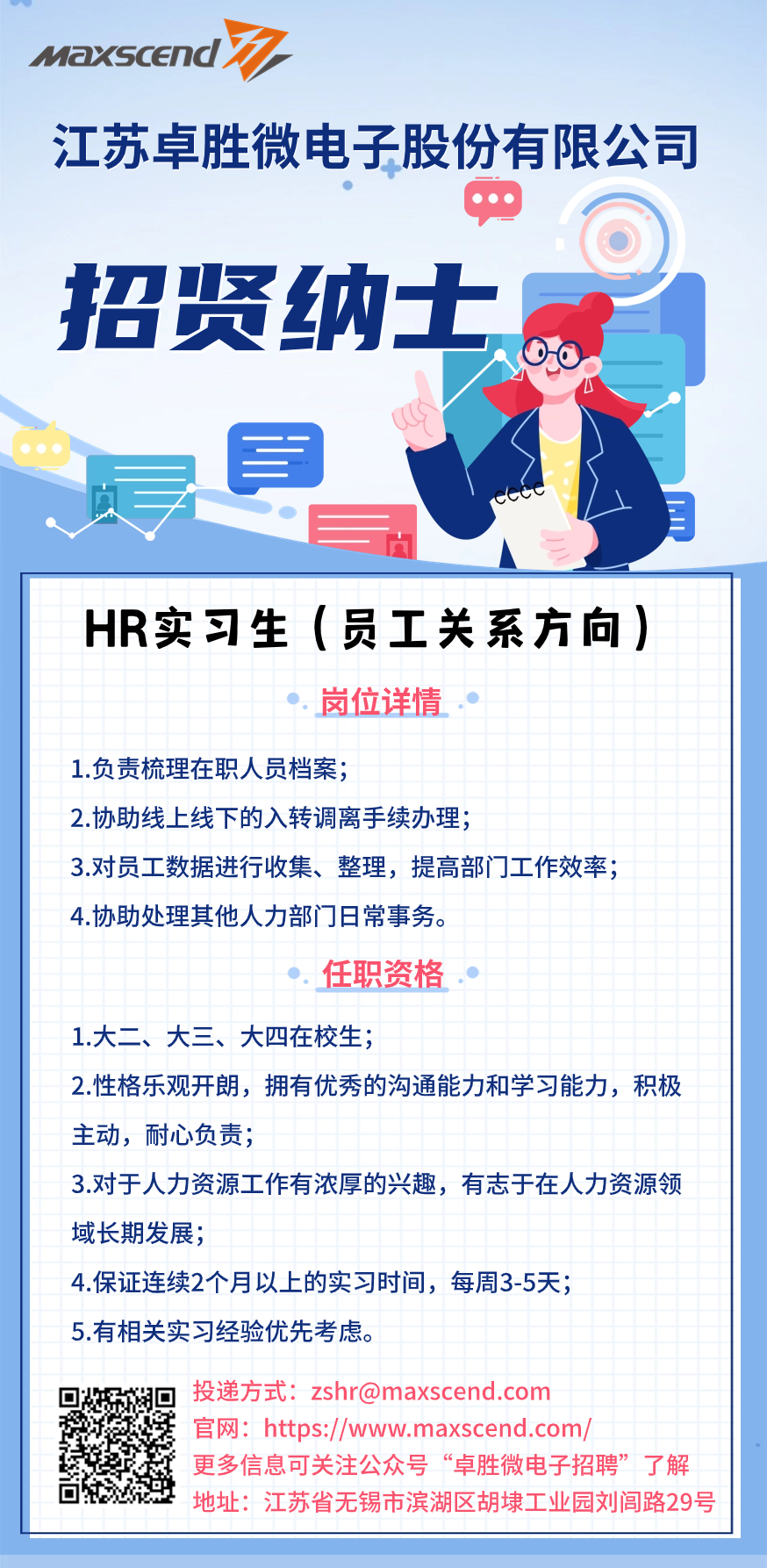 <p>MaXScEn</p>
<p>江苏卓胜微电子股份有限公司</p>
<p>招贤纳士<br/> </p>
<p>HR实习生(员工关系方向)</p>
<p>岗位详情</p>
<p>1.负责梳理在职人员档案;</p>
<p>2.协助线上线下的入转调离手续办理;</p>
<p>3.对员工数据进行收集、整理，提高部门工作效率;<br/>4.协助处理其他人力部门日常事务。</p>
<p>任职资格.</p>
<p>1.大二、大三、大四在校生;</p>
<p>2.性格乐观开朗，拥有优秀的沟通能力和学习能力，积极<br/>主动，耐心负责;</p>
<p>3.对于人力资源工作有浓厚的兴趣，有志于在人力资源领<br/>域长期发展;</p>
<p>4.保证连续2个月以上的实习时间，每周3-5天;</p>
<p>5.有相关实习经验优先考虑。</p>
<p>投递方式:zshr@maxscend.com</p>
<p>官网:https://www.maxscend.com/</p>
<p>更多信息可关注公众号&ldquo;卓胜微电子招聘&rdquo;了解<br/>地址:江苏省无锡市滨湖区胡埭工业园刘闾路29号</p>
