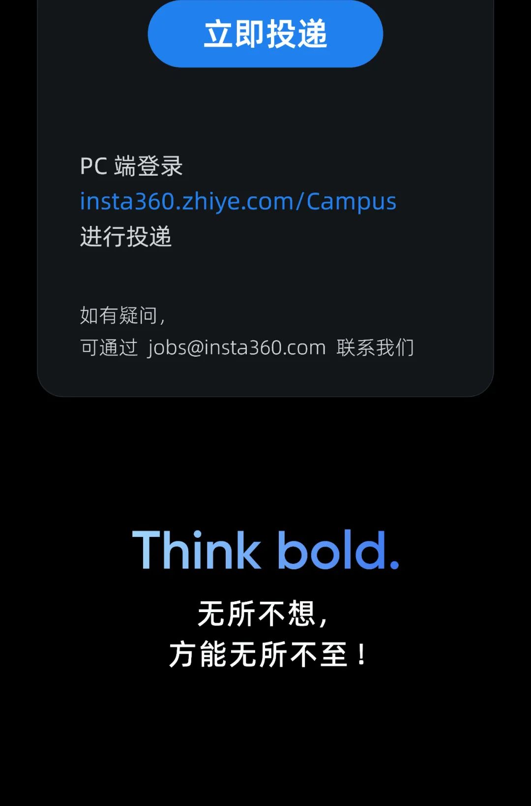 立即投递\\nPC端登录\\ninsta360.zhiye.com/Campus\\n进行投递\\n如有疑问\\n可通过 ***@***.*** 联系我们\\nThink bold.\\n无所不想，\\n方能无所不至\\n