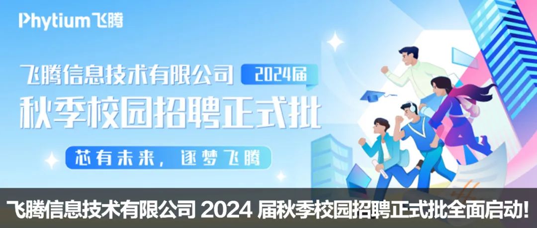 <p>Phytium飞腾</p>
<p>飞腾信息技术有限公司( 2024届</p>
<p>秋季校园招聘正式批</p>

<table>
<tr><td></td>
<td></td>
<td></td>
</tr>
<tr><td></td>
<td></td>
<td></td>
</tr>
<tr><td rowspan="2"></td>
<td></td>
<td rowspan="2"></td>
</tr>
<tr><td></td>
</tr>
<tr><td colspan="3">\' 芯有未来, 逐梦飞腾</td>
</tr>
</table>
