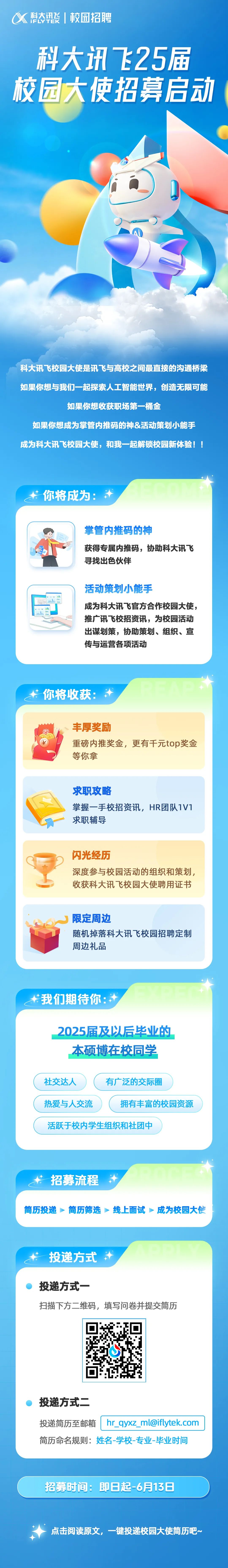 <p>科态讯酸|校园招聘</p>
<p>科大讯飞25届<br/>校园大使招募启动</p>
<p>科大讯飞校园大使是讯飞与高校之间最直接的沟通桥梁<br/>如果你想与我们一起探索人工智能世界，创造无限可能</p>
<p>如果你想收获职场第一桶金</p>
<p>如果你想成为掌管内推码的神&活动策划小能手<br/>成为科大讯飞校园大使，和我一起解锁校园新体验!!</p>
<p>你将成为:</p>
<p>掌管内推码的神</p>
<p>获得专属内推码，协助科大讯飞<br/>寻找出色伙伴</p>
<p>活动策划小能手</p>
<p>成为科大讯飞官方合作校园大使，<br/>推广讯飞校招资讯，为校园活动<br/>出谋划策，协助策划、组织、宣<br/>传与运营各项活动</p>
<p>你将收获:</p>
<p>丰厚奖励</p>
<p>重磅内推奖金，更有千元top奖金<br/>等你拿</p>
<p>求职攻略</p>
<p>掌握一手校招资讯，HR团队1V1<br/>求职辅导</p>
<p>闪光经历</p>
<p>深度参与校园活动的组织和策划，<br/>收获科大讯飞校园大使聘用证书</p>
<p>限定周边</p>
<p>随机掉落科大讯飞校园招聘定制<br/>周边礼品</p>
<p>我们期待你</p>
<p>2025届及以后毕业的</p>
<p>本硕博在校同学</p>
<p>社交达人</p>
<p>有广泛的交际圈</p>
<p>热爱与人交流</p>
<p>拥有丰富的校园资源</p>
<p>活跃于校内学生组织和社团中</p>
<p>招募流程</p>
<p>简历投递简历筛选线上面试成为校园大使</p>
<p>投递方式</p>
<p>投递方式一</p>
<p>扫描下方二维码，填写问卷并提交简历</p>
<p>投递方式二</p>
<p>投递简历至邮箱|hr_qyxz_ml@iflytek.com<br/>简历命名规则:姓名-学校-专业-毕业时间</p>
<p>招募时间:即日起-6月13日</p>
<p>点击阅读原文，一键投递校园大使简历吧~</p>
