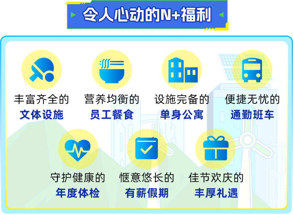<p>令人心动的N+福利</p>
<p> </p>
<p>丰富齐全的<br/>文体设施</p>
<p>营养均衡的<br/>员工餐食</p>
<p>设施完备的<br/>单身公寓</p>
<p>便捷无忧的<br/>通勤班车</p>
<p>守护健康的<br/>年度体检</p>
<p>惬意悠长的<br/>有薪假期</p>
<p>佳节欢庆的<br/>丰厚礼遇</p>
