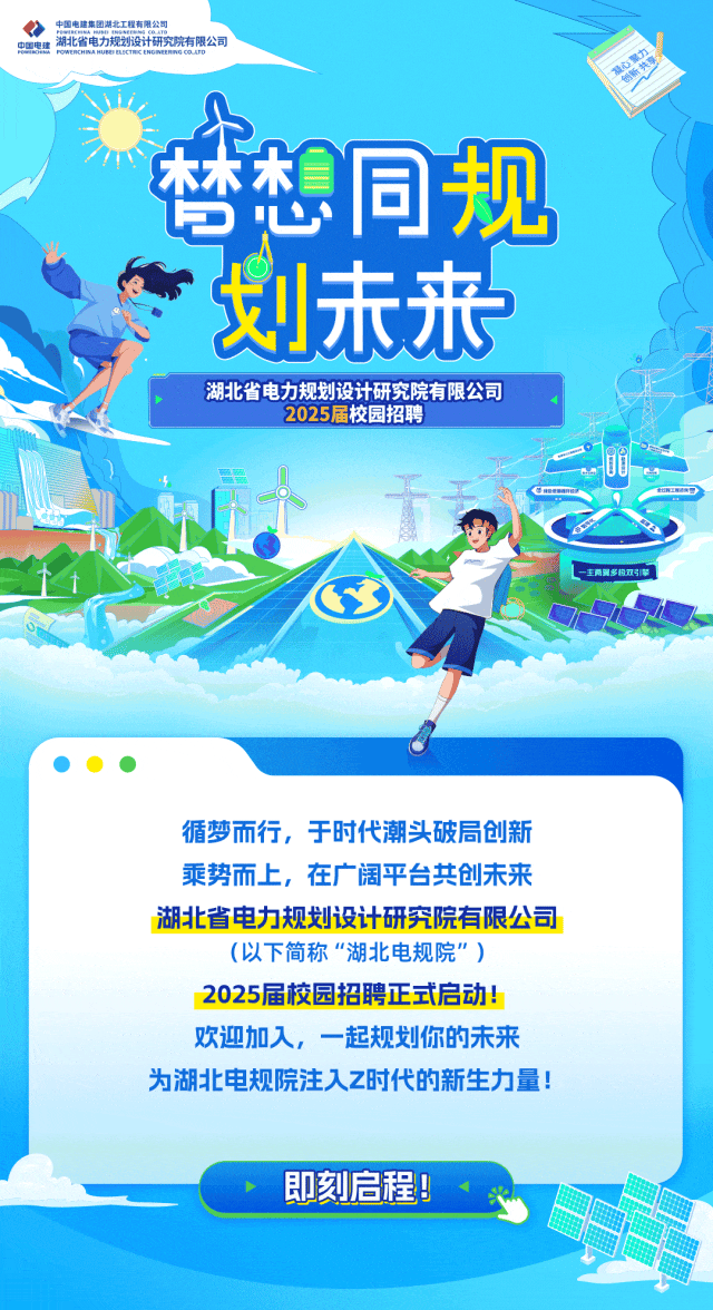 <p>、中国电建集团禁北工程有限公司中国电建PONREOAOERACTAEHORENREHAIEAL湖北省电力规划设计研究院有限公司限</p>
<p>大</p>
<p>木木木同规</p>
<p>5心</p>
<p>划未来</p>
<p>湖北省电力规划设计研究院有限公司</p>
<p>2025届校园招聘</p>
<p>循梦而行,于时代潮头破局创新</p>
<p>乘势而上,在广阔平台共创未来</p>
<p>湖北省电力规划设计研究院有限公司</p>
<p>(以下简称“湖北电规院" )</p>
<p>2025届校园招聘正式启动!</p>
<p>欢迎加入,一起规划你的未来</p>
<p>为湖北电规院注入Z时代的新生力量!</p>
<p>即刻启程9</p>
