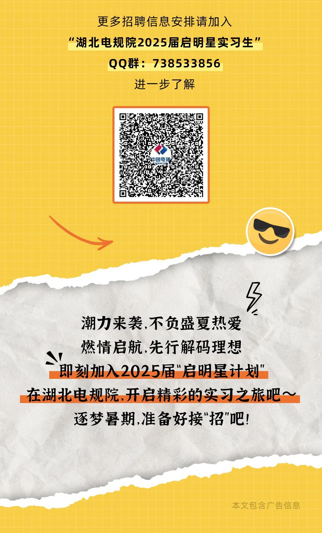 <p>更多招聘信息安排请加入</p>
<p>“湖北电规院2025届启明星实习生"</p>
<p>QQ群: 738533856</p>
<p>进一步了解</p>
<p>中国电码</p>
<p>潮力来袭,不负盛夏热爱</p>
<p>燃情启航,先行解码理想</p>
<p>S</p>
<p>即刻加入 2025届“启明星计划"</p>
<p>在湖北电规院,开启精彩的实习之旅吧~ 1</p>
<p>逐梦暑期,准备好接"招"吧!</p>
<p>本文包含广告信息</p>
