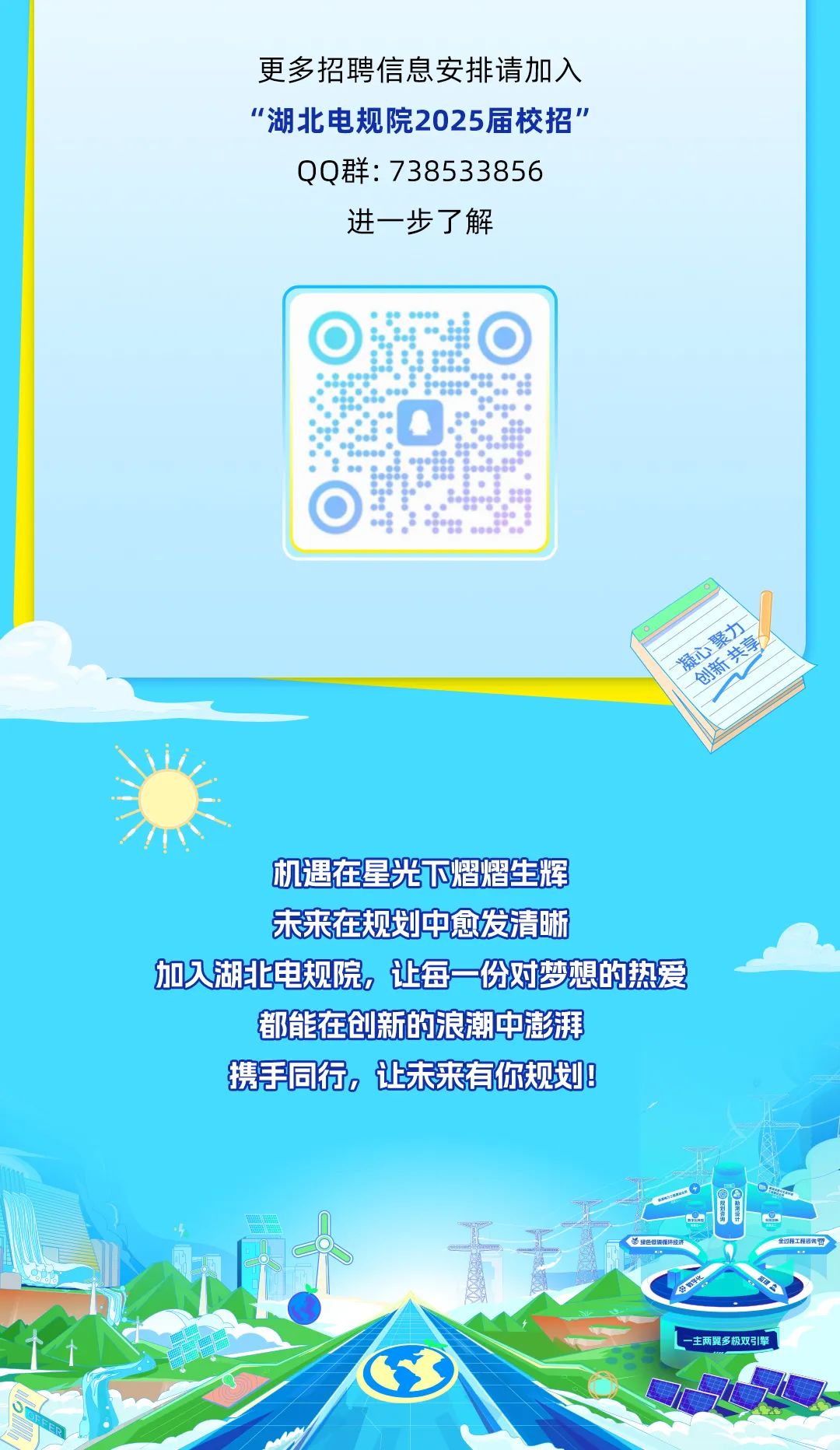 <p>更多招聘信息安排请加入</p>
<p>“湖北电规院2025届校招”</p>
<p>QQ群: 738533856</p>
<p>进一步了解</p>
<p> </p>
<p> </p>
<p>机遇在星光下熠熠生辉</p>
<p>未来在规划中愈发清晰</p>
<p>加湖上电规院,让每份对梦想的热爱</p>
<p>都能在创新的浪潮中澎湃</p>
<p>携手同行。让未来有你规划8</p>
<p>第细色低领维环经济金过释工程咨询份</p>
<p>主两翼多 极双引擎</p>
