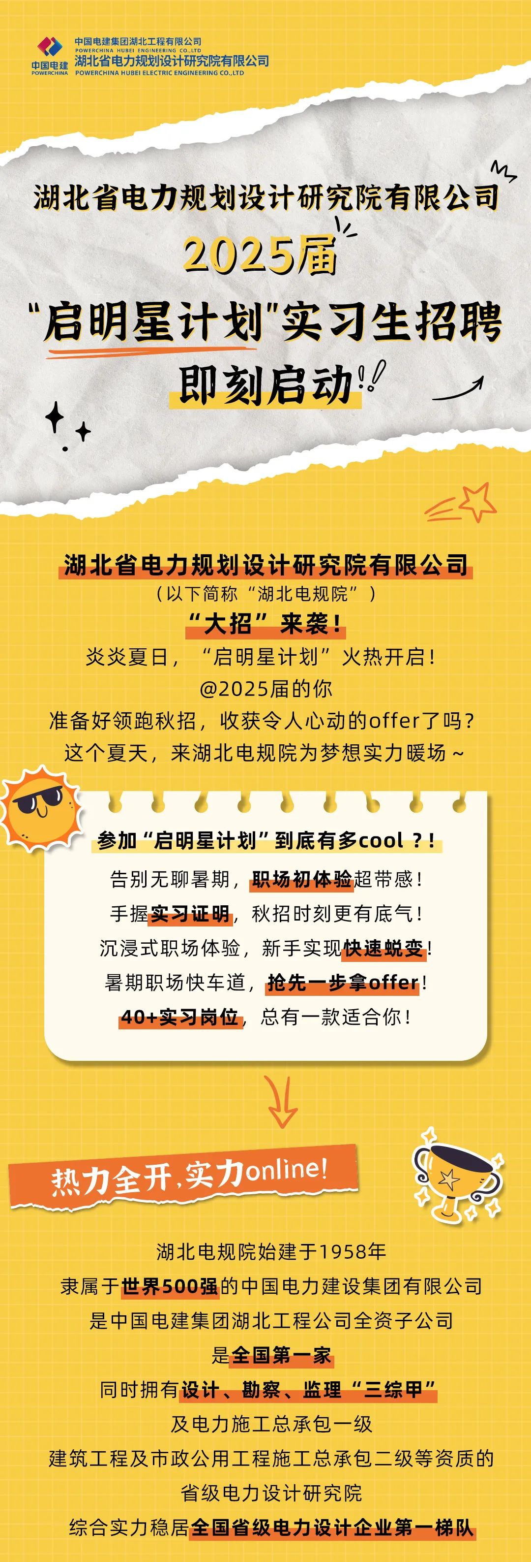 <p>中国电建集团湖北工程有限公司</p>
<p>中国电建<br/>湖北省电力规划设计研究院有限公司<br/>BOWEDCLNAHMRELELECTPCENG<br/>ENGINEEPING CQ 1T1</p>
<p>M</p>
<p>湖北省电力规划设计研究院有限公司</p>
<p> <br/>2025届</p>
<p>“启明星计划"实习生招聘</p>
<p>即刻启动!!</p>
<p>个个</p>
<p>湖北省电力规划设计研究院有限公司</p>
<p>(以下简称“湖北电规院”)</p>
<p>"大招”来袭!</p>
<p>炎炎夏日，“启明星计划”火热开启!</p>
<p>@2025届的你</p>
<p>准备好领跑秋招，收获令人心动的offer了吗?<br/>这个夏天，来湖北电规院为梦想实力暖场~</p>
<p>参加“启明星计划”到底有多cool?!<br/>告别无聊暑期，职场初体验超带感!<br/>手握实习证明，秋招时刻更有底气!<br/>沉浸式职场体验，新手实现快速蜕变!<br/>暑期职场快车道，抢先一步拿offer!<br/>40+实习岗位，总有一款适合你!</p>
<p>热力全开，实力online!</p>
<p>湖北电规院始建于1958年</p>
<p>隶属于世界500强的中国电力建设集团有限公司</p>
<p>是中国电建集团湖北工程公司全资子公司</p>
<p>是全国第一家</p>
<p>同时拥有设计、勘察、监理“三综甲”</p>
<p>及电力施工总承包一级</p>
<p>建筑工程及市政公用工程施工总承包<br/>二级等资质的</p>
<p>省级电力设计研究院</p>
<p>综合实力稳居全国省级电力设计企业第一梯队</p>
