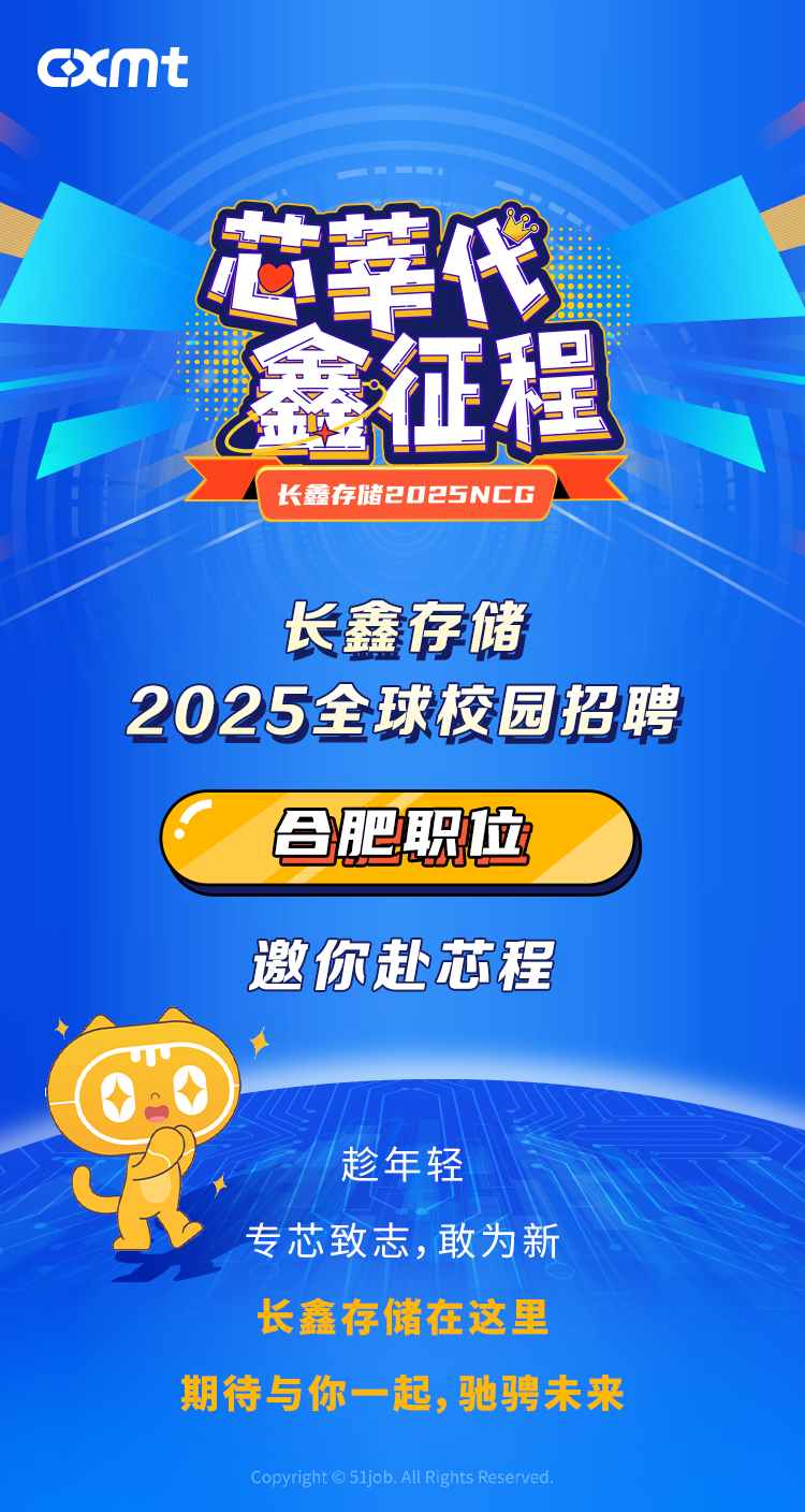 <p>xmt</p>
<p>芯莘代</p>
<p>鑫征程<br/>长鑫存储2o25NCG</p>
<p>长鑫存储</p>
<p>2025全球校园招聘</p>
<p>肥职位</p>
<p>邀你赴芯程</p>
<p>趁年轻</p>
<p>专芯致志,敢为新<br/>长鑫存储在这里</p>
<p>期待与你一起，驰骋未来<br/>Copyright G 51job. All Rights Reserved</p>
