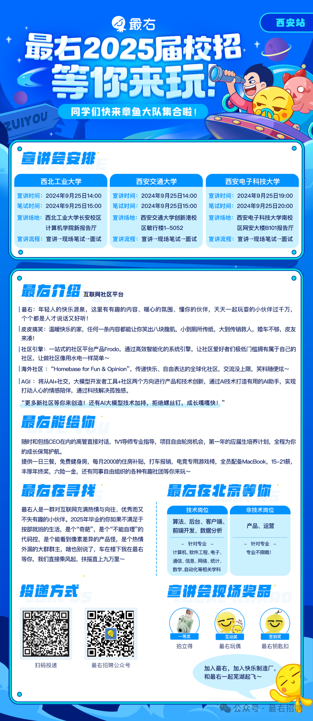 <p>最右</p>
<p>最右2025届校招<br/>等你来玩教<br/>同学们快来章鱼大队集合啦!<br/>?UIYOU</p>
<p>西安站</p>
<p>宣讲会安排</p>
<p>西北工业大学</p>
<p>西安交通大学</p>
<p>西安电子科技大学</p>
<p>宣讲时间:2024年9月25日14:00宣讲时间:2024年9月25日14:00宣讲时间:2024年9月25日19:00<br/>笔试时间:2024年9月25日15:00笔试时间:2024年9月25日15:00笔试时间:2024年9月25日20:00<br/>宣讲场地:西北工业大学长安校区宣讲场地:西安交通大学创新港校宣讲场地:西安电子科技大学南校</p>
<p>计算机学院新报告厅</p>
<p>区行楼1-5052</p>
<p>区网安大楼B101报告厅</p>
<p>宣讲流程:宣讲&rarr;现场笔试一面试</p>
<p>宣讲流程:宣讲一现场笔试一面试</p>
<p>宣讲流程:宣讲一现场笔试一面试</p>
<p>最宕价绍<br/>互联网社区平台</p>
<p>最右:年轻人的快乐源泉，这里有有趣的内容、暖心的氛围、懂你的伙伴，天天一起玩耍的小伙伴过千万.<br/>个个都是人才说话又好听</p>
<p>I皮皮搞笑:温暖快乐的家，任何一条内容都能让你笑出八块腹肌，小到厕所传纸，大到传销救人，婚车不够，皮友<br/>来凑</p>
<p>I社区引擎:一站式的社区平台产品Frodo，通过高效智能化的系统引擎，让社区爱好者们极低门槛拥有属于自己的<br/>社区，让做社区像用水电一样简单~</p>
<p>|海外社区:&ldquo;Homebase forFun& Opinion&rdquo;，传递快乐、自由表达的全球化社区，交流没上限，笑料随便炫~<br/>IAGI:将从Al+社交，大模型开发者工具+社区两个方向进行产品和技术创新，通过AI技术打造有用的A助手，实现<br/>打动人心的情感陪伴，通过科技解决孤独感</p>
<p>&ldquo;更多新社区等你来创造!还有Al大模型技术加持，拒绝螺丝钉，成长嘎嘎快!&rsquo;</p>
<p>最右能给你</p>
<p>随时和包括CEO在内的高管直接对话，1V1导师专业指导，项目自由轮岗机会，第一年的应届生培养计划，全程为你<br/>的成长保驾护航</p>
<p>提供一日三餐，免费健身房，每月2000的住房补贴，打车报销，电竞专用游戏椅，全员配备MacBook，15-21薪，<br/>丰厚年终奖，六险一金，还有同事自由组织的各种有趣社团等你来玩~</p>
<p>最左在寻找</p>
<p>最痘在北京等你</p>
<p>最右人是一群对互联网充满热情与向往、优秀而又<br/>不失有趣的小伙伴。2025年毕业的你如果不满足于<br/>按部就班的生活，是个&ldquo;奇葩&rdquo;，是个&ldquo;不能自理&rdquo;的<br/>代码控，是个能看到像素差异的产品怪，是个热情<br/>外漏的大群群主，啥也别说了，车在楼下我在最右<br/>等你，我们直接乘风起，扶摇直上九万里~</p>
<p>技术岗位</p>
<p>算法、后台、客户端<br/>前端开发、数据分析<br/>-针对专业</p>
<p>计算机、软件工程、电子<br/>通信、信息、网络、统计<br/>数学、自动化等相关学科</p>
<p>非技术岗位<br/>产品、运营</p>
<p>针对专业<br/>专业不限哦!</p>
<p>投递方式</p>
<p>宣讲会现场奖品</p>
<p>一等奖<br/>拍立得</p>
<p>4</p>
<p>互动奖<br/>最右玩偶</p>
<p>T</p>
<p>签到奖<br/>最右钥匙扣</p>
<p>扫码投谅</p>
<p>最有招聘公众号</p>
<p>加入最右，加入快乐制造厂，<br/>和最右一起芜湖起飞~</p>
<p>公众号.最右</p>
