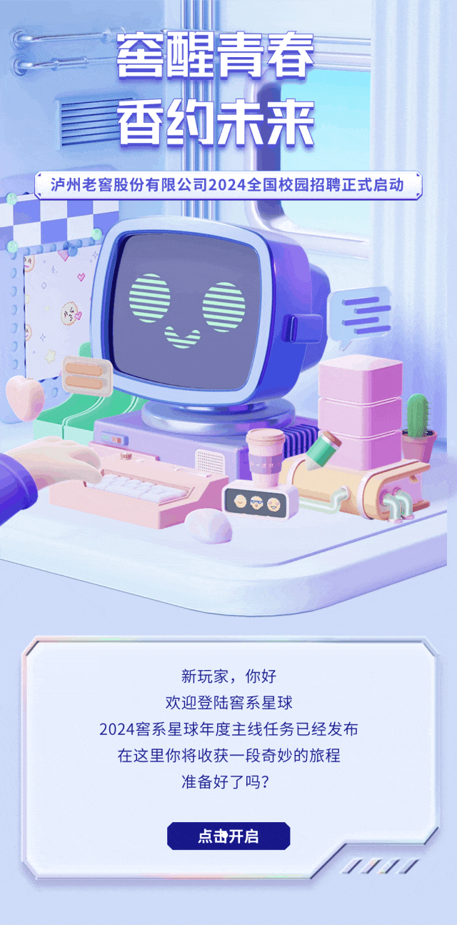<p>責春</p>
<p>三</p>
<p>新玩家,你好</p>
<p>欢迎登陆窖系星球</p>
<p>2024窖系星球年度主线任务已经发布</p>
<p>在这里你将收获一段奇妙的旅程</p>
<p>准备好了吗?</p>
<p>点击开启</p>
<p>1</p>

<table>
<tr><td colspan="2"></td>
<td colspan="3"></td>
</tr>
<tr><td></td>
<td rowspan="2">奎</td>
<td rowspan="2">星</td>
<td></td>
<td></td>
</tr>
<tr><td></td>
<td></td>
<td></td>
</tr>
<tr><td></td>
<td></td>
<td></td>
<td></td>
<td></td>
</tr>
<tr><td></td>
<td>香</td>
<td>T</td>
<td>未</td>
<td>来</td>
</tr>
<tr><td colspan="3"></td>
<td></td>
<td></td>
</tr>
<tr><td colspan="5">泸州老窖股份有限公司2024全国校园招聘正式启动</td>
</tr>
<tr><td></td>
<td colspan="4"></td>
</tr>
</table>

