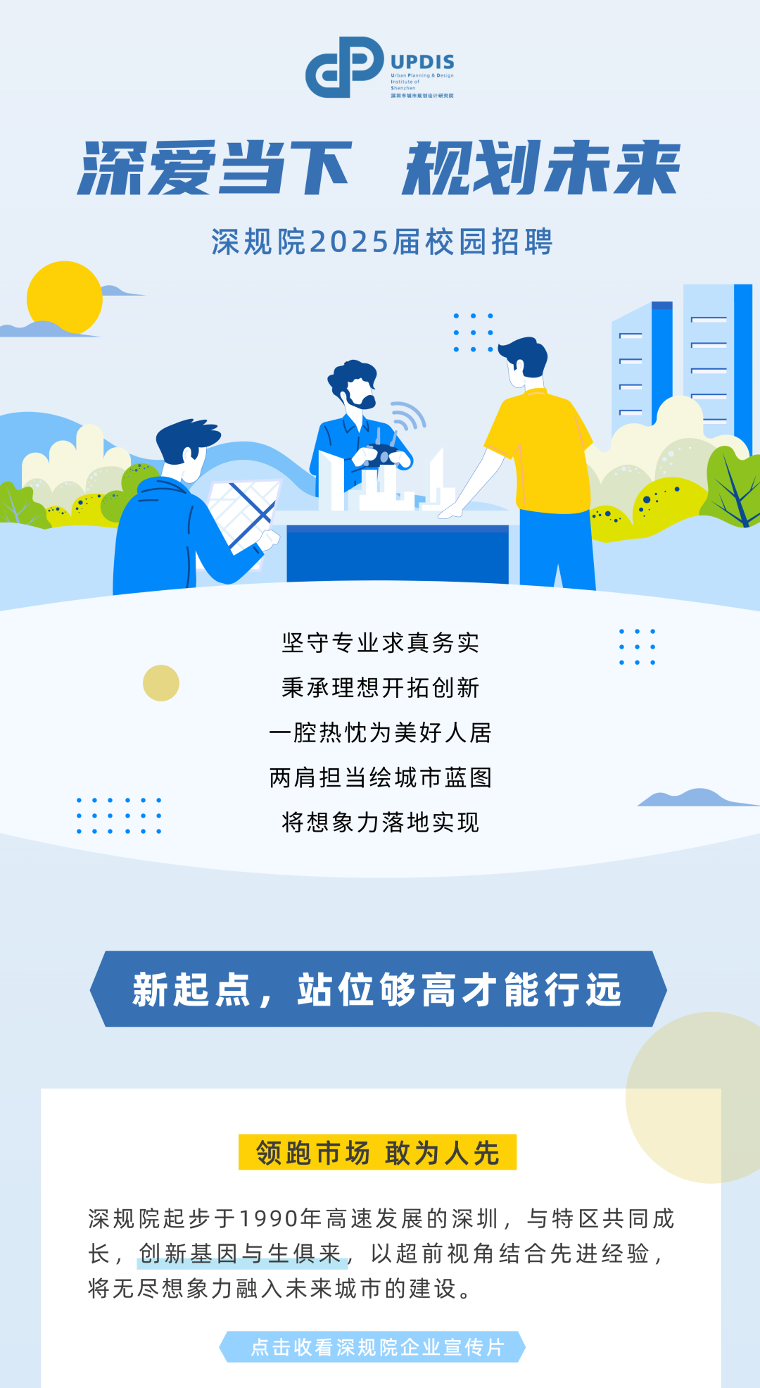 <p>dP) UPDISuooninghDsin</p>
<p>黑圳市城市规划设计研究院</p>
<p>深爱当下规划未来</p>
<p>深规院2025届校园招聘</p>
<p>坚守专业求真务实1:</p>
<p> 秉承理想开拓创新</p>
<p>一腔热忱为美好人居</p>
<p>两肩担当绘城市蓝图</p>
<p>将想象力落地实现</p>
<p>新起点,站位够高才能行远</p>
<p>领跑市场敢为人先</p>
<p>深规院起步于1990年高速发展的深圳,与特区共同成</p>
<p>长,创新基因与生俱来,以超前视角结合先进经验,</p>
<p>将无尽想象力融入未来城市的建设。</p>
<p>点击收看深规院企业宣传片</p>

<table>
<tr><td colspan="4"></td>
<td></td>
</tr>
<tr><td colspan="5">”MDJC </td>
</tr>
<tr><td></td>
<td></td>
<td></td>
<td colspan="2"></td>
</tr>
</table>
