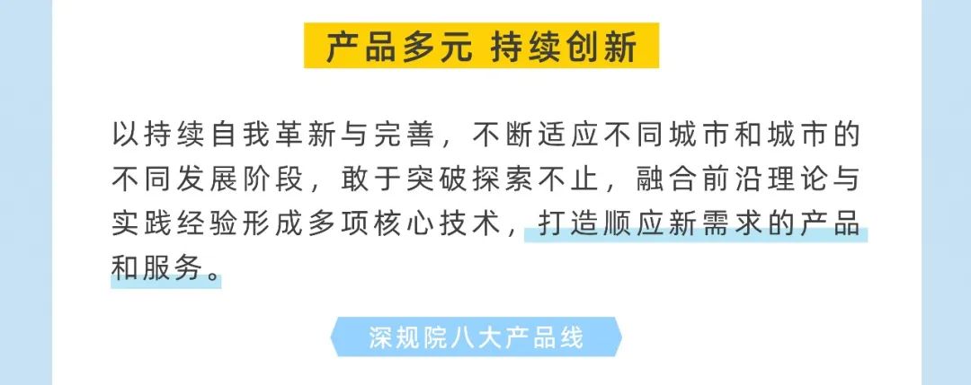 <p>产品多元 持续创新</p>
<p>以持续自我革新与完善，不断适应不同城市和城市的<br/>不同发展阶段，敢于突破探索不止，融合前沿理论与<br/>实践经验形成多项核心技术，打造顺应新需求的产品<br/>和服务。</p>
<p>深规院八大产品线</p>
