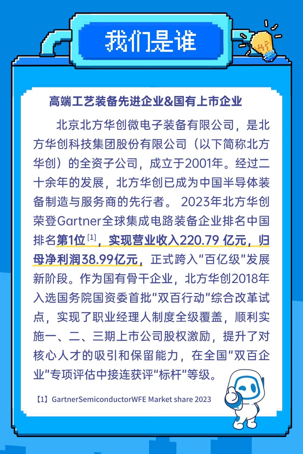 <p>我们是谁</p>
<p>高端工艺装备先进企业&国有上市企业</p>
<p>北京北方华创微电子装备有限公司，是北<br/>方华创科技集团股份有限公司(以下简称北方<br/>华创)的全资子公司，成立于2001年。经过二<br/>十余年的发展，北方华创已成为中国半导体装<br/>备制造与服务商的先行者。2023年北方华创<br/>荣登Gartner全球集成电路装备企业排名中国<br/>排名第1位[1],<br/>实现营业收入220.79亿元，归<br/>母净利润38.99亿元，正式跨入"百亿级”发展<br/>新阶段。作为国有骨干企业，北方华创2018年<br/>入选国务院国资委首批"双百行动"综合改革试<br/>点，实现了职业经理人制度全级覆盖，顺利实<br/>施一、二、三期上市公司股权激励，提升了对<br/>核心人才的吸引和保留能力，在全国"双百企<br/>业"专项评估中接连获评"标杆"等级。</p>
<p>[1] GartnerSemiconductorWFEMarket share 2023</p>
