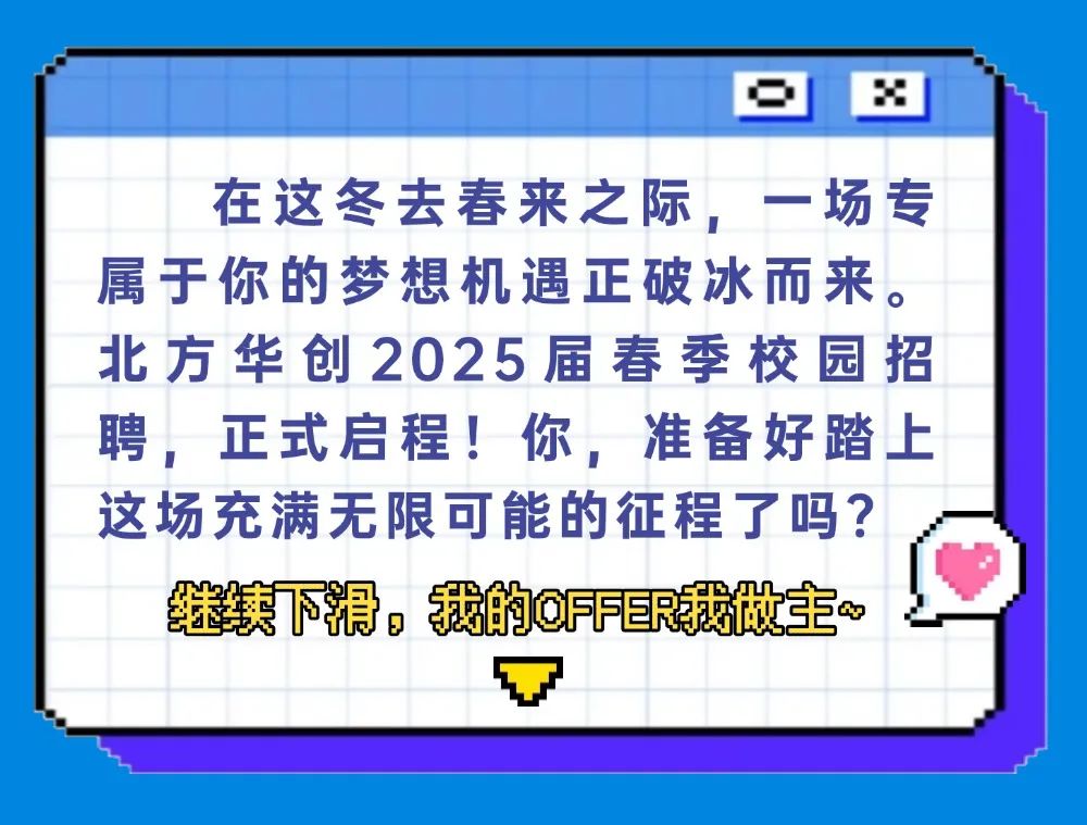 <p>在这冬去春来之际，一场专<br/>属于你的梦想机遇正破冰而来。<br/>北方华创2025届春季校园招<br/>聘，正式启程!你，准备好踏上<br/>这场充满无限可能的征程了吗?</p>
<p>继续下滑，我的0FE我做主~</p>
