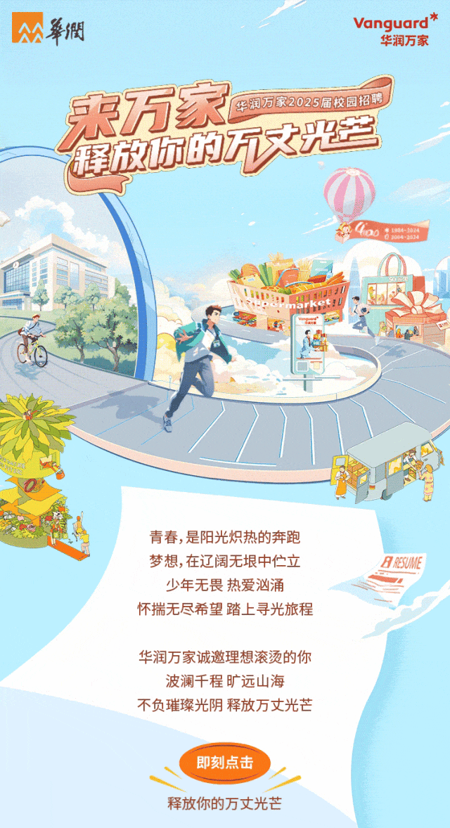<p>華憫Vanguard *华润万家</p>
<p>永万家华润万家2025届校园招聘</p>
<p>SADT</p>
<p>o0200-2524</p>
<p>.</p>
<p>o</p>
<p>青春,是阳光炽热的奔跑</p>
<p>梦想,在辽阔无垠中伫立ARESUME</p>
<p>少年无畏热爱汹涌</p>
<p>怀揣无尽希望踏上寻光旅程</p>
<p>华润万家诚邀理想滚烫的你</p>
<p>波澜千程旷远山海</p>
<p>不负璀璨光阴释放万丈光芒</p>
<p>即刻点击</p>
<p>释放你的万丈光芒</p>
