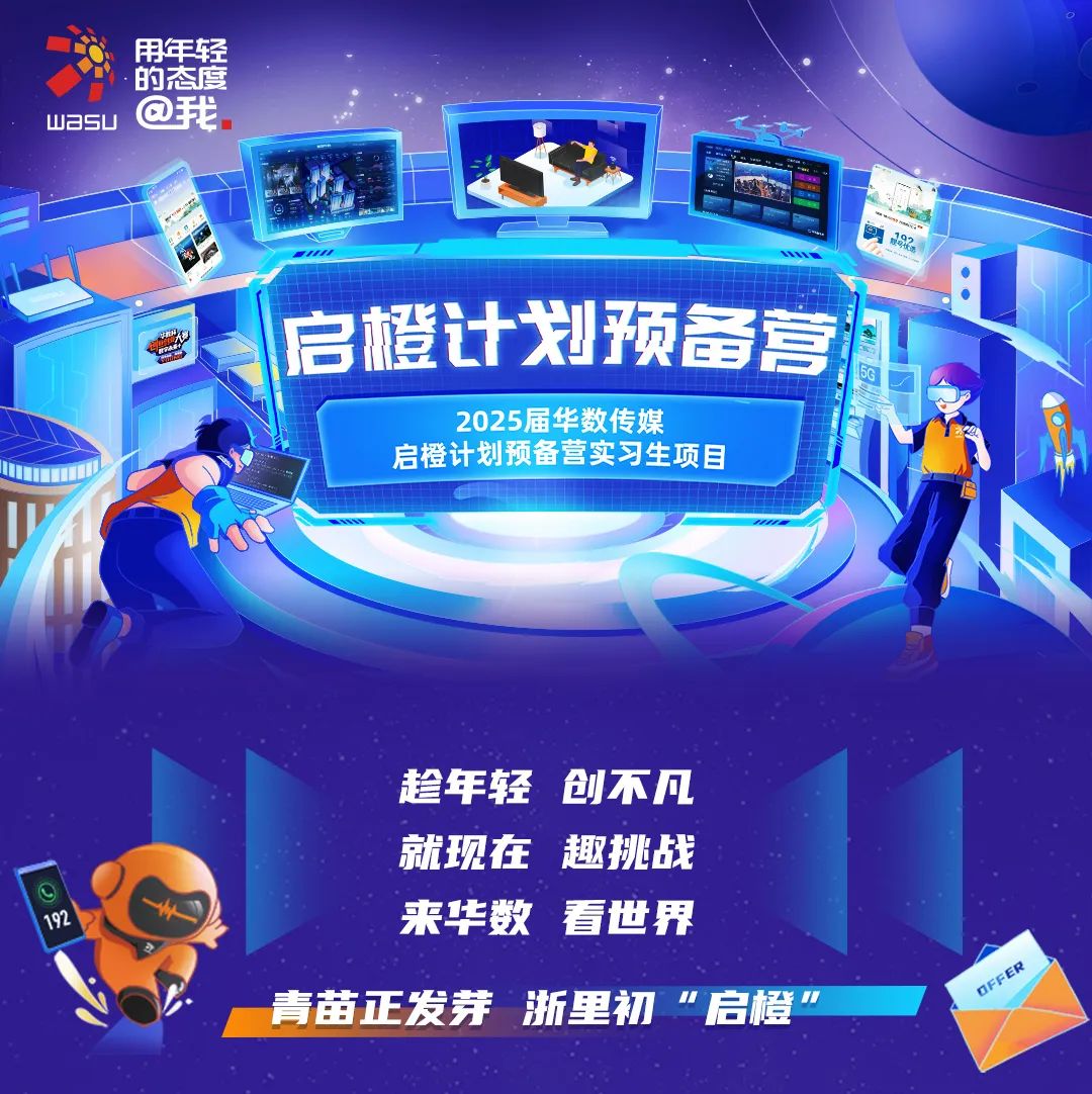 <p>用年轻</p><p>.的态度</p><p>wasu@我</p><p>MUE</p><p>启橙计划预备营</p><p>2025届华数传媒</p><p>启橙计划预备营实习生项目</p><p>趁年轻创不凡</p><p>就现在趣挑战</p><p>192来华数看世界</p><p>GeE</p><p>青苗正发芽浙里初&rdquo;启橙&rdquo;</p>