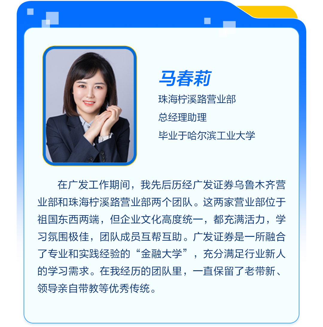 <p>马春莉<br/>珠海柠溪路营业部<br/>总经理助理</p>
<p>毕业于哈尔滨工业大学</p>
<p>在广发工作期间，我先后历经广发证券乌鲁木齐营<br/>业部和珠海柠溪路营业部两个团队。这两家营业部位于<br/>祖国东西两端，但企业文化高度统一，都充满活力，学<br/>习氛围极佳，团队成员互帮互助。广发证券是一所融合<br/>了专业和实践经验的“金融大学”，充分满足行业新人<br/>的学习需求。在我经历的团队里，一直保留了老带新、<br/>领导亲自带教等优秀传统。</p>
