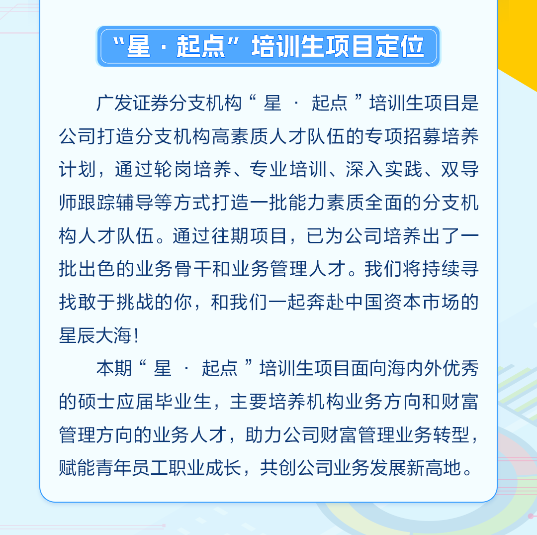 <p>“星.起点”培训生项目定位</p>
<p>广发证券分支机构“星.起点”培训生项目是<br/>公司打造分支机构高素质人才队伍的专项招募培养<br/>计划,通过轮岗培养、专业培训、深入实践、双导<br/>师跟踪辅导等方式打造一批能力素质全面的分支机<br/>构人才队伍。通过往期项目,已为公司培养出了一<br/>批出色的业务骨干和业务管理人才。我们将持续寻<br/>找敢于挑战的你,和我们一起奔赴中国资本市场的<br/>星辰大海!</p>
<p>本期“星.起点”培训生项目面向海内外优秀<br/>的硕士应届毕业生,主要培养机构业务方向和财富<br/>管理方向的业务人才,助力公司财富管理业务转型,<br/>赋能青年员工职业成长,共创公司业务发展新高地。</p>