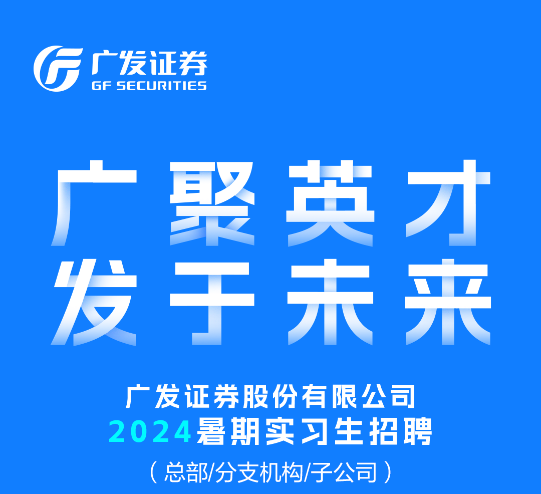 <p>广发证券<br/>GF SECURITIES</p>
<p>广聚英才<br/>发于未来</p>
<p>广发证券股份有限公司<br/>2024暑期实习生招聘</p>
<p>(总部/分支机构/子公司)</p>