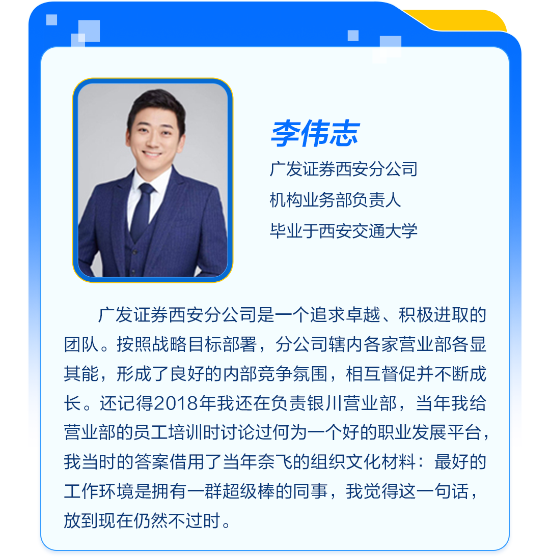 <p>李伟志</p>
<p>广发证券西安分公司<br/>机构业务部负责人<br/>毕业于西安交通大学</p>
<p>广发证券西安分公司是一个追求卓越、积极进取的<br/>团队。按照战略目标部署，分公司辖内各家营业部各显<br/>其能，形成了良好的内部竞争氛围，相互督促并不断成<br/>长。还记得2018年我还在负责银川营业部，当年我给<br/>营业部的员工培训时讨论过何为一个好的职业发展平台，<br/>我当时的答案借用了当年奈飞的组织文化材料:最好的<br/>工作环境是拥有一群超级棒的同事，我觉得这一句话，<br/>放到现在仍然不过时。</p>
