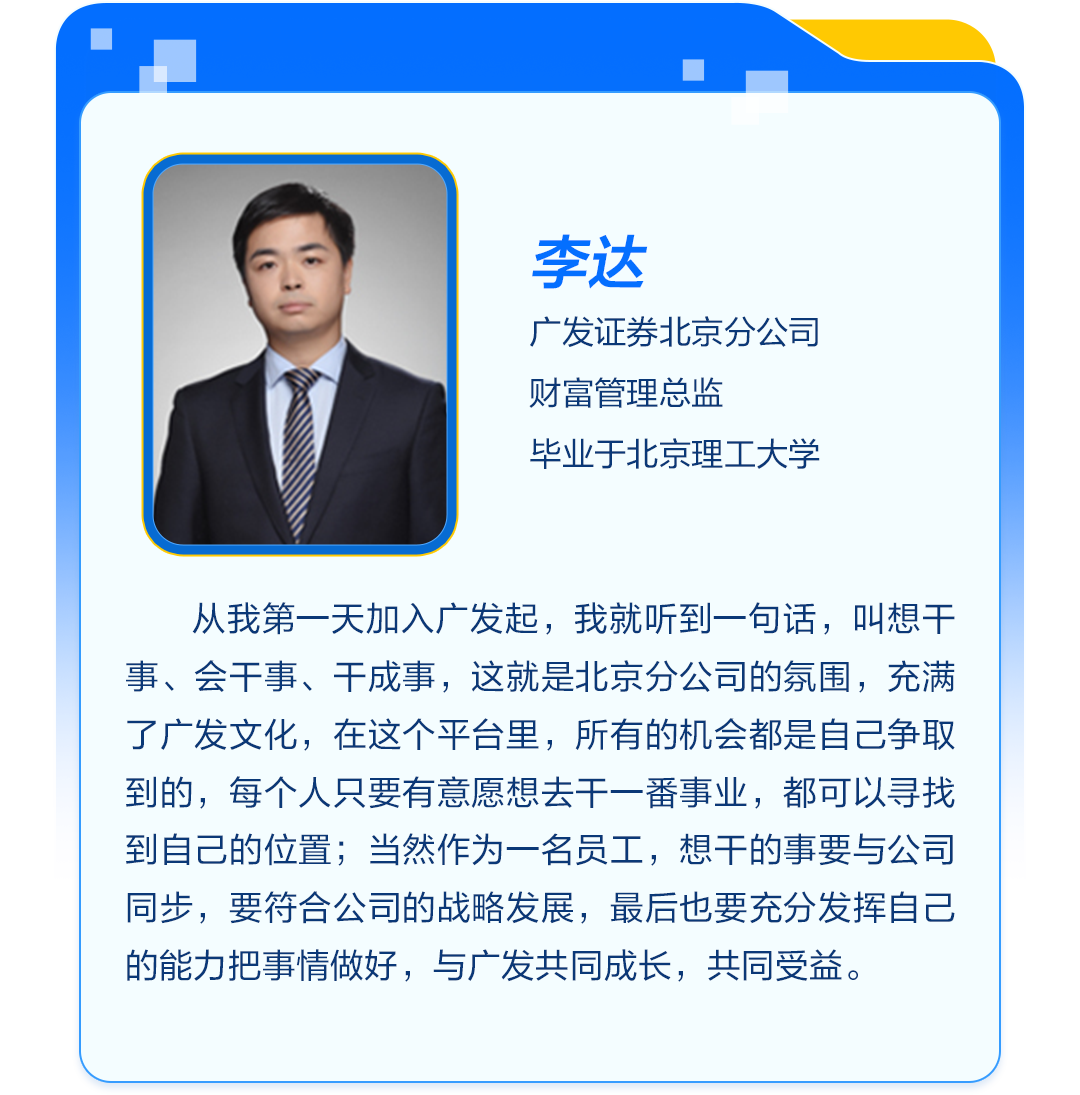 <p>李达</p>
<p>广发证券北京分公司<br/>财富管理总监</p>
<p>毕业于北京理工大学</p>
<p>从我第一天加入广发起，我就听到一句话，叫想干<br/>事、会干事、干成事，这就是北京分公司的氛围，充满<br/>了广发文化，在这个平台里，所有的机会都是自己争取<br/>到的，每个人只要有意愿想去干一番事业，都可以寻找<br/>到自己的位置;当然作为一名员工，想干的事要与公司<br/>同步，要符合公司的战略发展，最后也要充分发挥自己<br/>的能力把事情做好，与广发共同成长，共同受益。</p>
