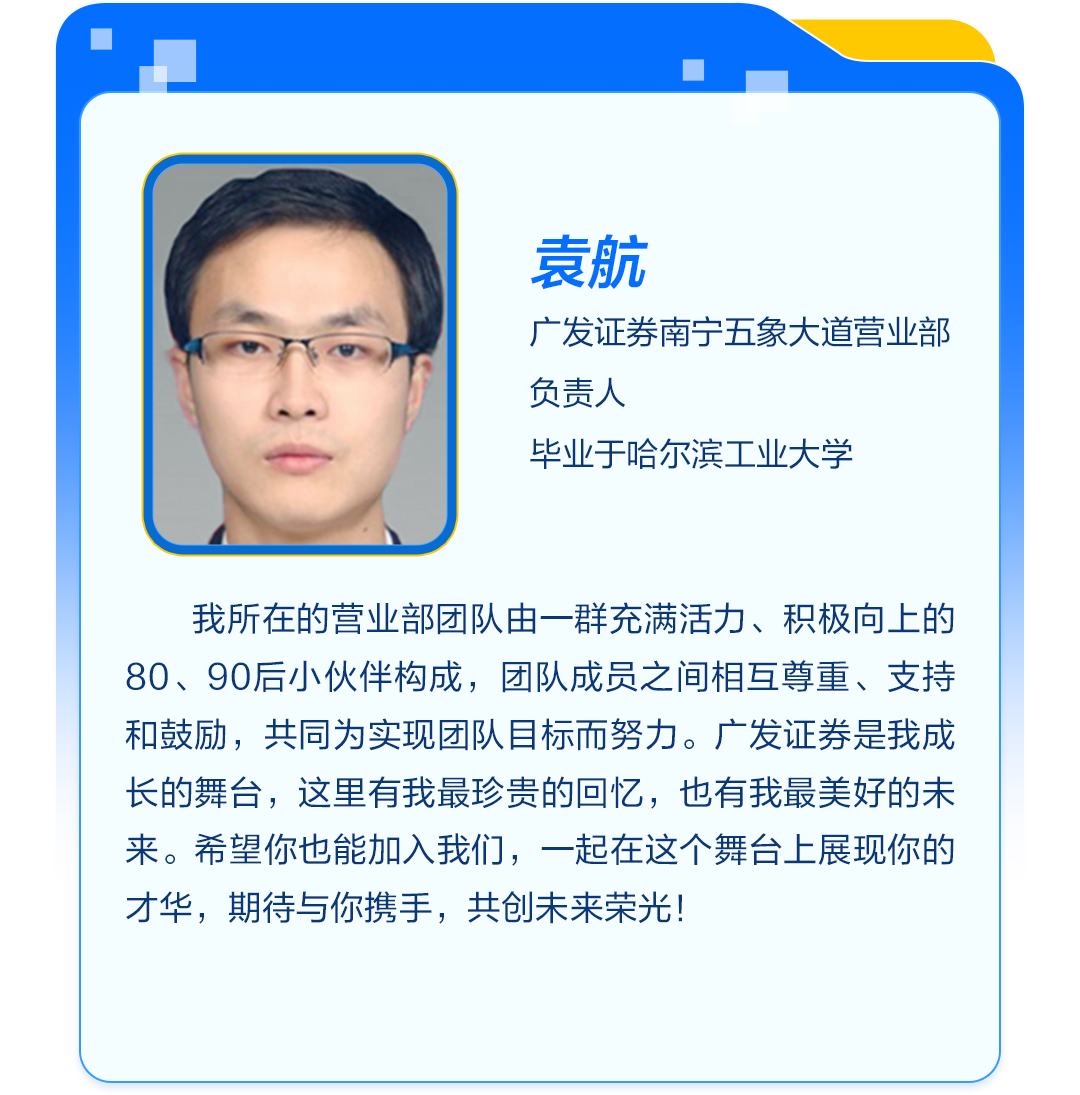 <p>袁航</p>
<p>广发证券南宁五象大道营业部<br/>负责人</p>
<p>毕业于哈尔滨工业大学</p>
<p>我所在的营业部团队由一群充满活力、积极向上的<br/>80、90后小伙伴构成，团队成员之间相互尊重、支持<br/>和鼓励，共同为实现团队目标而努力。广发证券是我成<br/>长的舞台，这里有我最珍贵的回忆，也有我最美好的未<br/>来。希望你也能加入我们，一起在这个舞台上展现你的<br/>才华，期待与你携手，共创未来荣光!</p>
