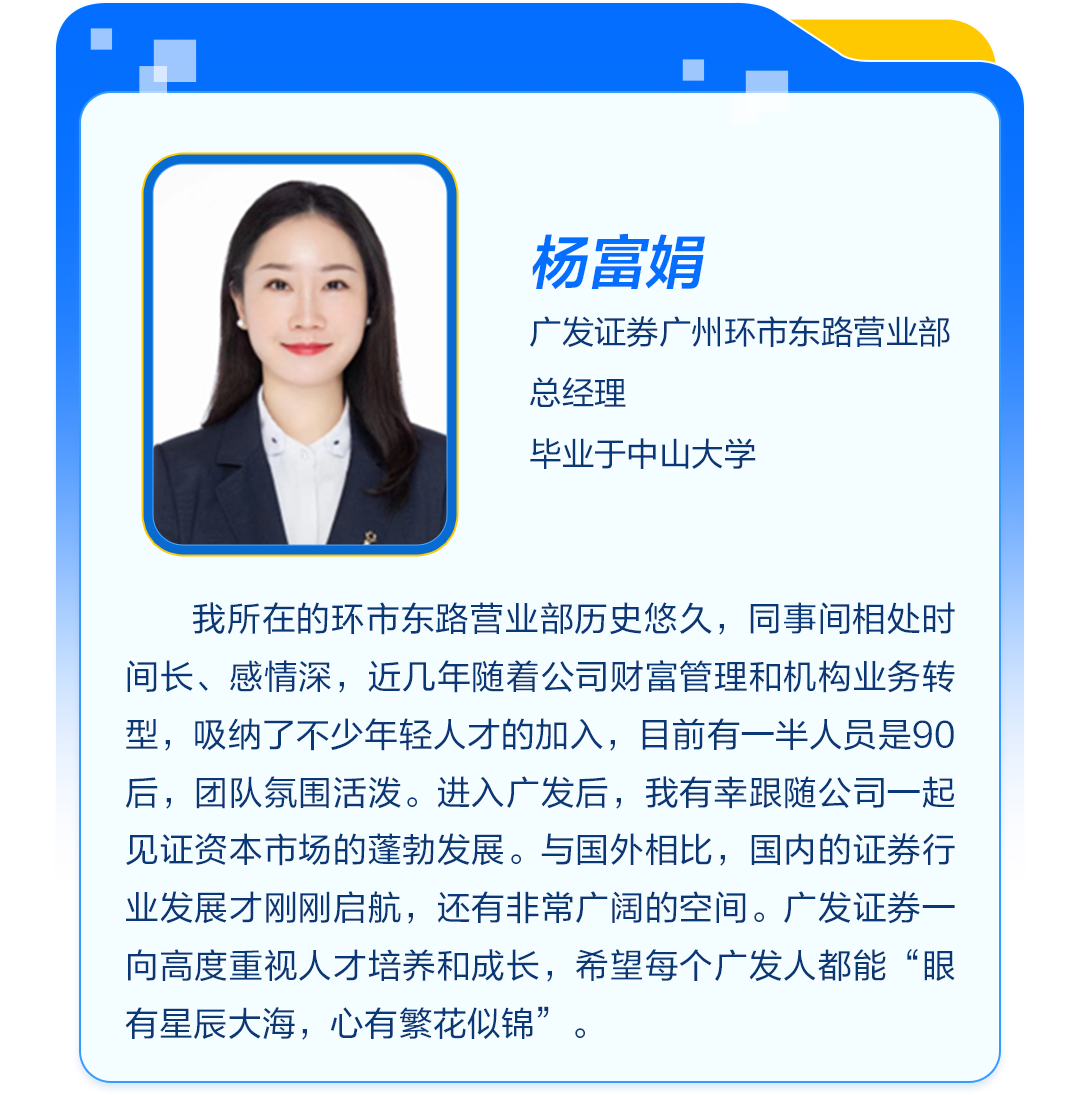 <p>杨富娟</p>
<p>广发证券广州环市东路营业部<br/>总经理</p>
<p>毕业于中山大学</p>
<p>我所在的环市东路营业部历史悠久，同事间相处时<br/>间长、感情深，近几年随着公司财富管理和机构业务转<br/>型，吸纳了不少年轻人才的加入，目前有一半人员是90<br/>后，团队氛围活泼。进入广发后，我有幸跟随公司一起<br/>见证资本市场的蓬勃发展。与国外相比，国内的证券行<br/>业发展才刚刚启航，还有非常广阔的空间。广发证券一<br/>向高度重视人才培养和成长，希望每个广发人都能“眼<br/>有星辰大海，心有繁花似锦”。</p>
