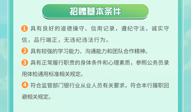 <p>招聘基本条件</p>
<p>1具有良好的道德操守、信用记录，遵纪守法，诚实守<br/>信，品行端正，无违纪违法行为。</p>
<p>2具有较强的学习能力、沟通能力和团队合作精神。</p>
<p>具有正常履行职责的身体条件和心理素质，参照公务员录<br/>用体检通用标准相关规定。</p>
<p>符合监管部门银行业从业人员有关要求，符合本行履职回<br/>避相关规定。</p>
