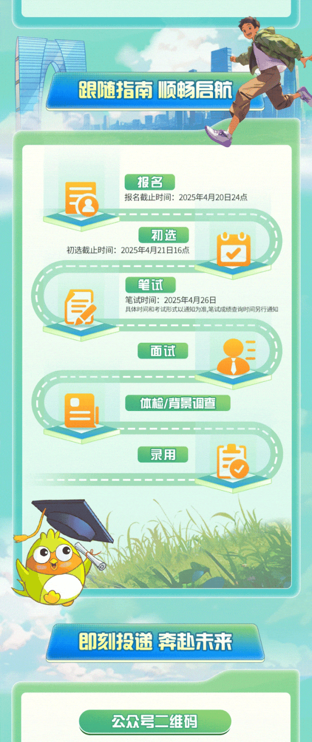 <p>公众号二维码</p>

<table>
<tr><td colspan="3">司.跟随指南顺畅信 航I</td>
</tr>
<tr><td colspan="3">L</td>
</tr>
<tr><td colspan="3">报名园 报名截止时间: 2025年4月20日24点</td>
</tr>
<tr><td></td>
<td></td>
<td></td>
</tr>
<tr><td colspan="3">初选初选截止时间: 2025年4月21日16点</td>
</tr>
<tr><td colspan="3"></td>
</tr>
<tr><td colspan="3">笔试長 笔试时间: 2025年4月26日具体时间和考试形式以通知为准,笔试成绩查询时间另行通知</td>
</tr>
<tr><td colspan="3">面试  </td>
</tr>
<tr><td colspan="3"></td>
</tr>
<tr><td colspan="3">体检/背 景调查</td>
</tr>
<tr><td colspan="2"></td>
<td></td>
</tr>
<tr><td colspan="3">录用 良</td>
</tr>
<tr><td colspan="2"></td>
<td></td>
</tr>
<tr><td colspan="3">m M6 "Y .&rdquo;S即刻投递奔赴未来</td>
</tr>
<tr><td colspan="3"></td>
</tr>
</table>
