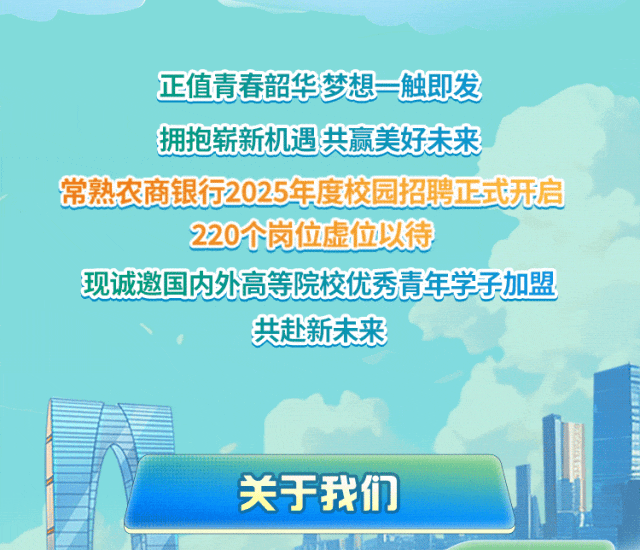 
<table>
<tr><td colspan="2">正值青春韶华</td>
<td colspan="2">梦想=触即发</td>
</tr>
<tr><td colspan="2">拥抱崭新机遇</td>
<td rowspan="2" colspan="2">共赢美好未来</td>
</tr>
<tr><td colspan="2"></td>
</tr>
<tr><td colspan="4">常熟农商银行2025年度校园招聘正式开启</td>
</tr>
<tr><td colspan="4">220个岗位虚位以待</td>
</tr>
<tr><td colspan="4">现诚邀国内外高等院校优秀青年学子加盟共赴新未来</td>
</tr>
<tr><td></td>
<td colspan="2"></td>
<td rowspan="2"></td>
</tr>
<tr><td colspan="3">关于我们</td>
</tr>
</table>
