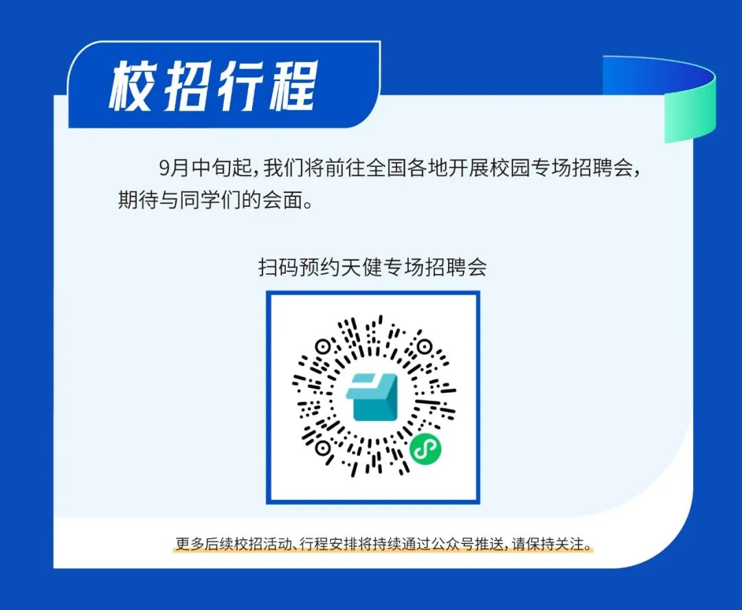 <p>校招行程</p>
<p>9月中旬起,我们将前往全国各地开展校园专场招聘会，<br/>期待与同学们的会面。</p>
<p>扫码预约天健专场招聘会</p>
<p>/OI**</p>
<p>更多后续校招活动、行程安排将持续通过公众号推送,请保持关注。</p>
