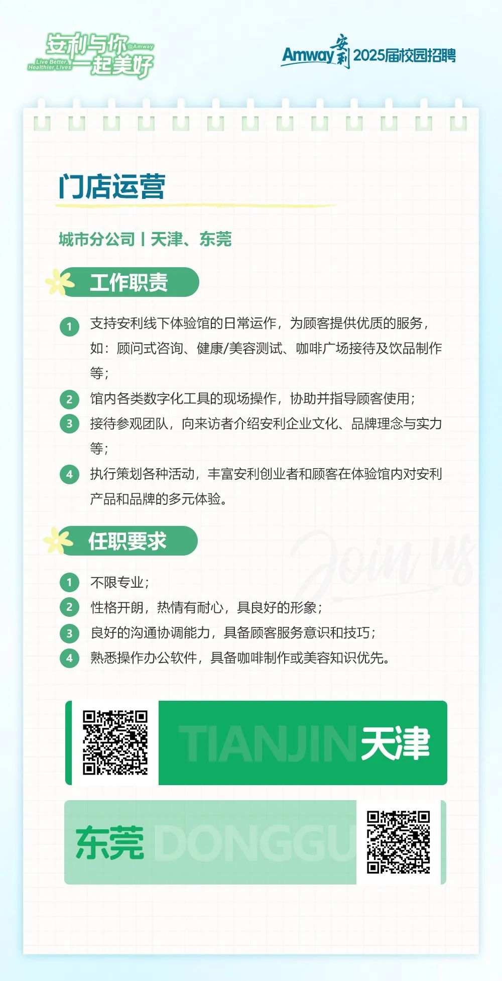 <p>一起美好<br/>安利与你<br/> </p>
<p> </p>
<p>安</p>
<p>Amway莉2025届校园招聘</p>
<p>门店运营</p>
<p>城市分公司|天津、东莞</p>
<p>工作职责</p>
<p>支持安利线下体验馆的日常运作，为顾客提供优质的服务，<br/>如:顾问式咨询、健康/美容测试、咖啡广场接待及饮品制作<br/>等;</p>
<p>馆内各类数字化工具的现场操作，协助并指导顾客使用;</p>
<p>接待参观团队，向来访者介绍安利企业文化、品牌理念与实力<br/>等;</p>
<p>执行策划各种活动，丰富安利创业者和顾客在体验馆内对安利<br/>产品和品牌的多元体验。</p>
<p>任职要求</p>
<p>不限专业;</p>
<p>性格开朗，热情有耐心，具良好的形象;</p>
<p>良好的沟通协调能力，具备顾客服务意识和技巧;<br/>熟悉操作办公软件，具备咖啡制作或美容知识优先。</p>
<p>TANJIN天津</p>
<p>东莞</p>
<p>ONGG</p>
