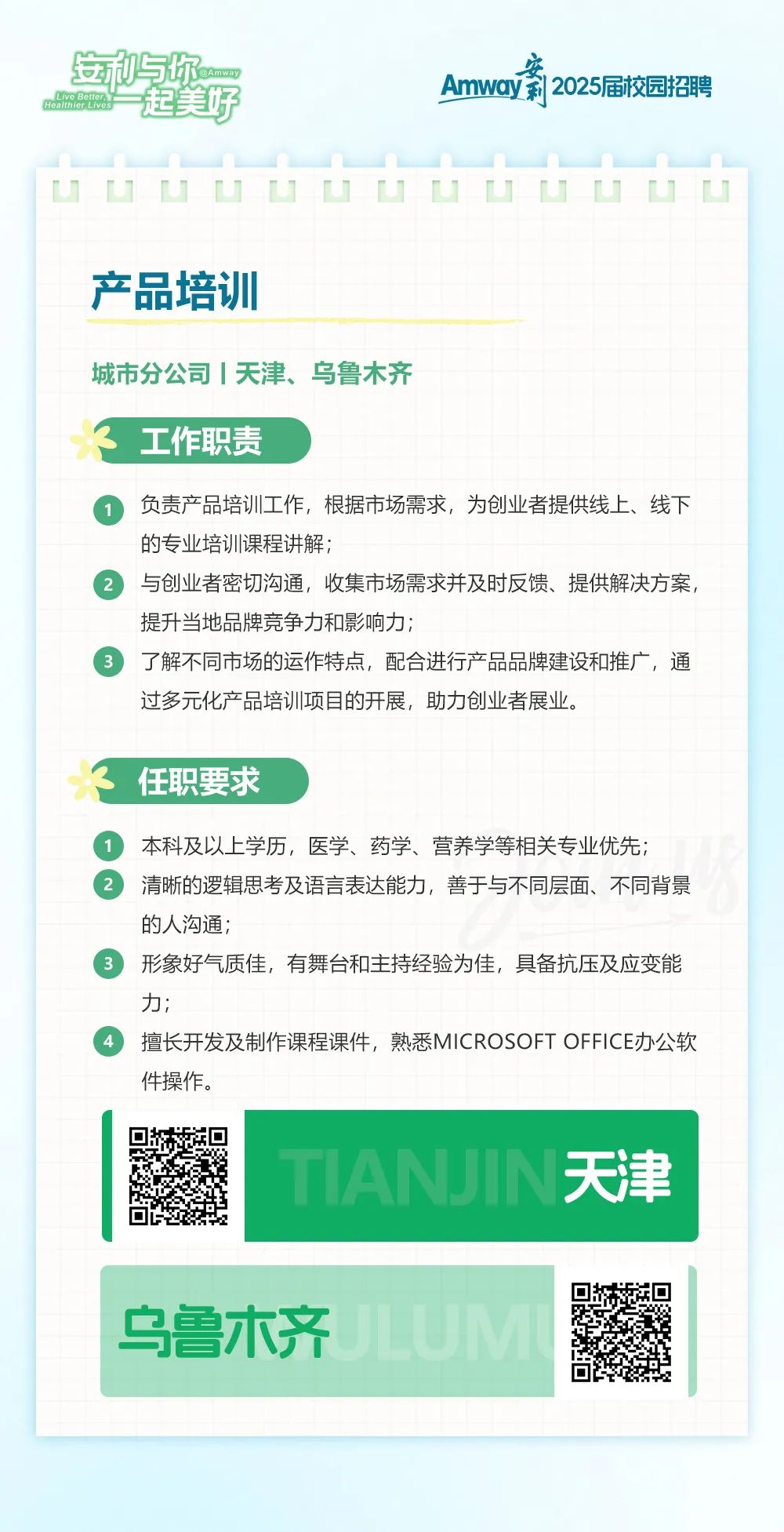 
<table>
<tr><td colspan="3">立与你c起美好 Amway莉2025届校园招聘</td>
</tr>
<tr><td colspan="3">uUuUUuu山uuuUu产品培训城市分公司|天津、乌鲁木齐3工作职责  负责产品培训工作,根据市场需求,为创业者提供线上、线下的专业培训课程讲解; 与创业者密切沟通,收集市场需求并及时反馈、提供解决方案,提升当地品牌竞争力和影响力;  了解不同市场的运作特点,配合进行产品品牌建设和推广,通过多元化产品培训项目的开展,助力创业者展业。任职要求  本科及以上学历,医学、药学、营养学等相关专业优先;  清晰的逻辑思考及语言表达能力,善于与不同层面、不同背景的人沟通;  形象好气质佳,有舞台和主持经验为佳,具备抗压及应变能力;  擅长开发及制作课程课件,熟悉MICROSOFT OFFICE办公软件操作。</td>
</tr>
<tr><td>回 回回</td>
<td colspan="2">TIANUIN天津</td>
</tr>
<tr><td colspan="2">乌鲁木齐</td>
<td>回 ☐e</td>
</tr>
</table>
