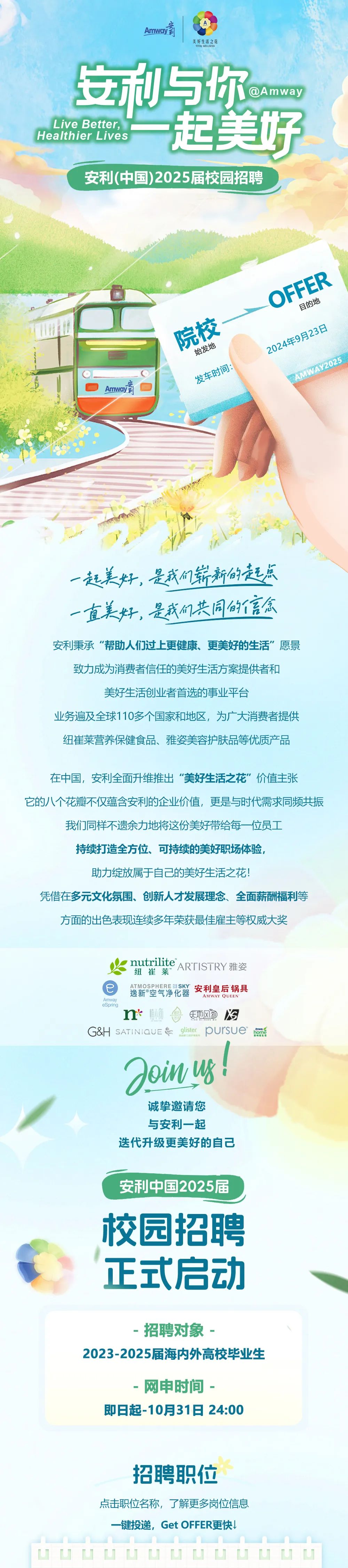 <p>Amwoy第</p>
<p>美好生活之花</p>
<p>TOTA WELLNESS</p>
<p>安利与你</p>
<p>DAmway</p>
<p>Live Better,</p>
<p>Healthier Lives</p>
<p>起美好<br/>安利(中国)2025届校园招聘</p>
<p>安<br/>Amway彩</p>
<p>院校</p>
<p>始发地</p>
<p>发车时间:</p>
<p>OFFER</p>
<p>目的地</p>
<p>2024年9月23日</p>
<p>AMWAY2025</p>
<p>一起美好，是我们崭新的起点<br/>一直美好，是我们共同的信念<br/>安利秉承“帮助人们过上更健康、更美好的生活”愿景<br/>致力成为消费者信任的美好生活方案提供者和</p>
<p>美好生活创业者首选的事业平台</p>
<p>业务遍及全球110多个国家和地区，为广大消费者提供<br/>纽崔莱营养保健食品、雅姿美容护肤品等优质产品</p>
<p>在中国，安利全面升维推出“美好生活之花”价值主张</p>
<p>它的八个花瓣不仅蕴含安利的企业价值，更是与时代需求同频共振</p>
<p>我们同样不遗余力地将这份美好带给每一位员工</p>
<p>持续打造全方位、可持续的美好职场体验。</p>
<p>助力绽放属于自己的美好生活之花!</p>
<p>凭借在多元文化氛围、创新人才发展理念、全面薪酬福利等<br/>方面的出色表现连续多年荣获最佳雇主等权威大奖</p>
<p>nutrilite<br/>ARTISTRY 雅姿<br/>纽崔莱</p>
<p>ATMOSPHEREISKY<br/>安利皇后锅具<br/>逸新 空气净化器</p>
<p>AMWAY QUEEN</p>
<p>Amway</p>
<p>eSprinc</p>
<p>n</p>
<p>天地风物冷</p>
<p>G&H SATINIaUE&<br/>glister<br/>pursue</p>
<p>P<br/>Doinug!</p>
<p>诚挚邀请您<br/>与安利一起</p>
<p>迭代升级更美好的自己</p>
<p>安利中国2025届</p>
<p>校园招聘<br/>正式启动</p>
<p>招聘对象</p>
<p>2023-2025届海内外高校毕业生</p>
<p>-网申时间.</p>
<p>即日起-10月31日24:00</p>
<p>招聘职位</p>
<p>点击职位名称，了解更多岗位信息</p>
<p>一键投递，Get OFFER更快!</p>
<p>省古古</p>
