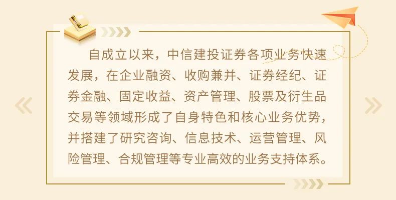 <p>自成立以来，中信建投证券各项业务快速<br/>发展，在企业融资、收购兼并、证券经纪、证<br/>券金融、固定收益、资产管理、股票及衍生品<br/>交易等领域形成了自身特色和核心业务优势，<br/>并搭建了研究咨询、信息技术、运营管理、风<br/>险管理、合规管理等专业高效的业务支持体系。</p>
