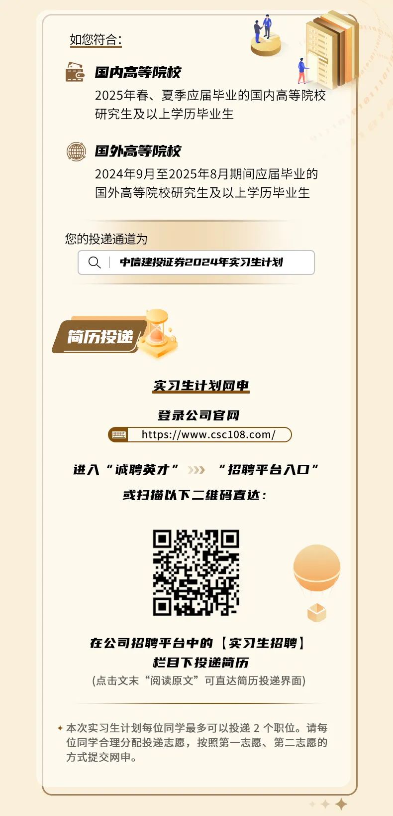 <p>如您符合:</p>
<p>国内高等院校</p>
<p>2025年春、夏季应届毕业的国内高等院校<br/>研究生及以上学历毕业生</p>
<p>国外高等院校</p>
<p>2024年9月至2025年8月期间应届毕业的<br/>国外高等院校研究生及以上学历毕业生</p>
<p>您的投递通道为</p>
<p>0|<br/>中信建投证券2024年实习生计划</p>
<p>简历投递</p>
<p>实习生计划网电</p>
<p> </p>
<p>登录公司官网</p>
<p>https://www.csc108.com</p>
<p>进八“诚聘英才“</p>
<p>"招聘平台八口"</p>
<p>或扫描以下二维码直达:</p>
<p>在公司招聘平台中的[实习生招聘]</p>
<p>栏目下投递简历</p>
<p>(点击文末“阅读原文”可直达简历投递界面)</p>
<p>本次实习生计划每位同学最多可以投递2个职位。请每<br/>位同学合理分配投递志愿，按照第一志愿、第二志愿的<br/>方式提交网申。</p>

