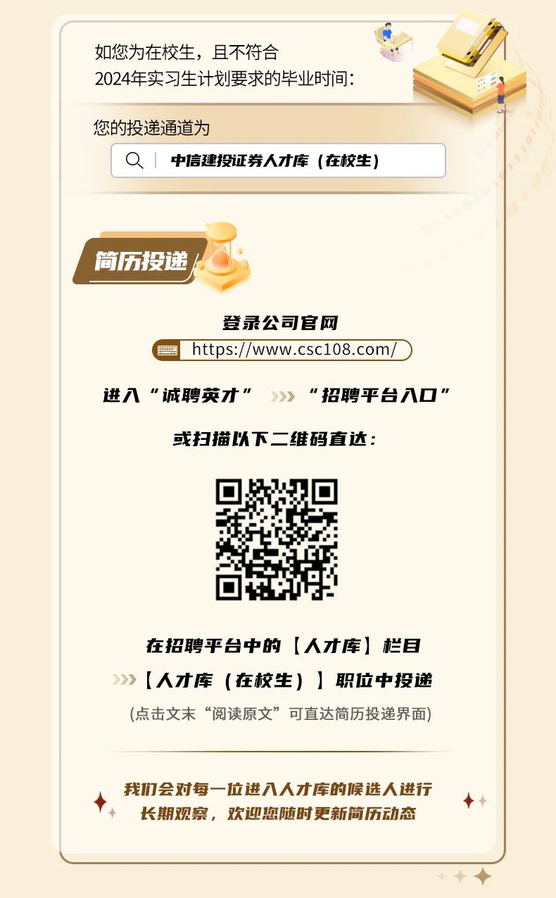 <p>如您为在校生，且不符合</p>
<p>2024年实习生计划要求的毕业时间:</p>
<p>您的投递通道为</p>
<p>O1<br/>中信建投证券人才库(在校生)</p>
<p>简历投递</p>
<p>登录公司官网</p>
<p>https://www.csc108.com</p>
<p>进入“诚聘英才“</p>
<p>“招聘平台入口”</p>
<p>或扫描以下二维码直达:</p>
<p>在招聘平台中的[人才库]栏目<br/>[人才库(在校生)]职位中投递<br/>(点击文末“阅读原文”可直达简历投递界面)</p>
<p>我1们会对每一位进入人才库的候选人进行</p>
<p>长期观察，欢迎您随时更新简历动态</p>

