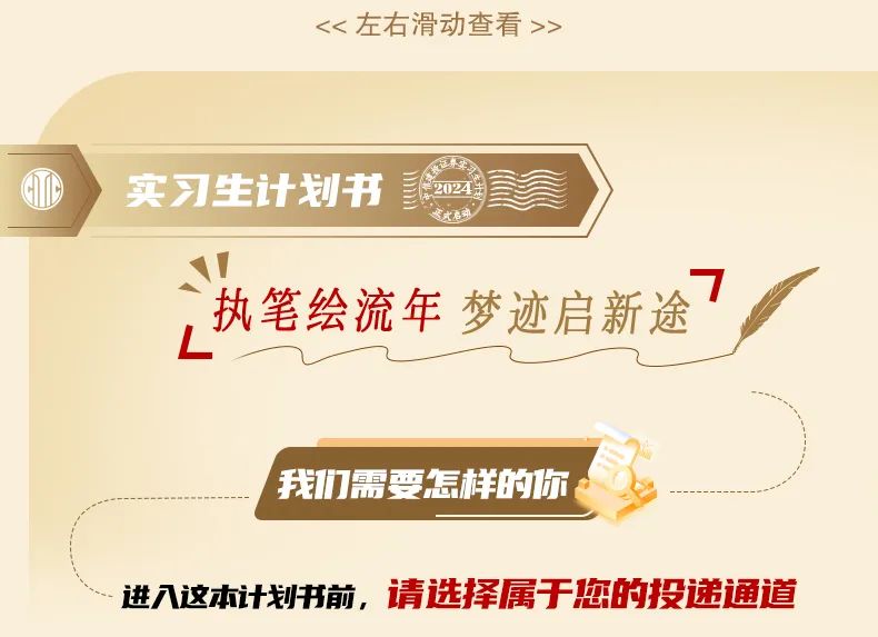 <p><<左右滑动查看>></p>
<p>实习生计划书</p>
<p>022</p>
<p>执笔绘流年 梦迹启新途</p>
<p>我们需要怎样的你</p>
<p>进入这本计划书前，请选择属于您的投递通道</p>
