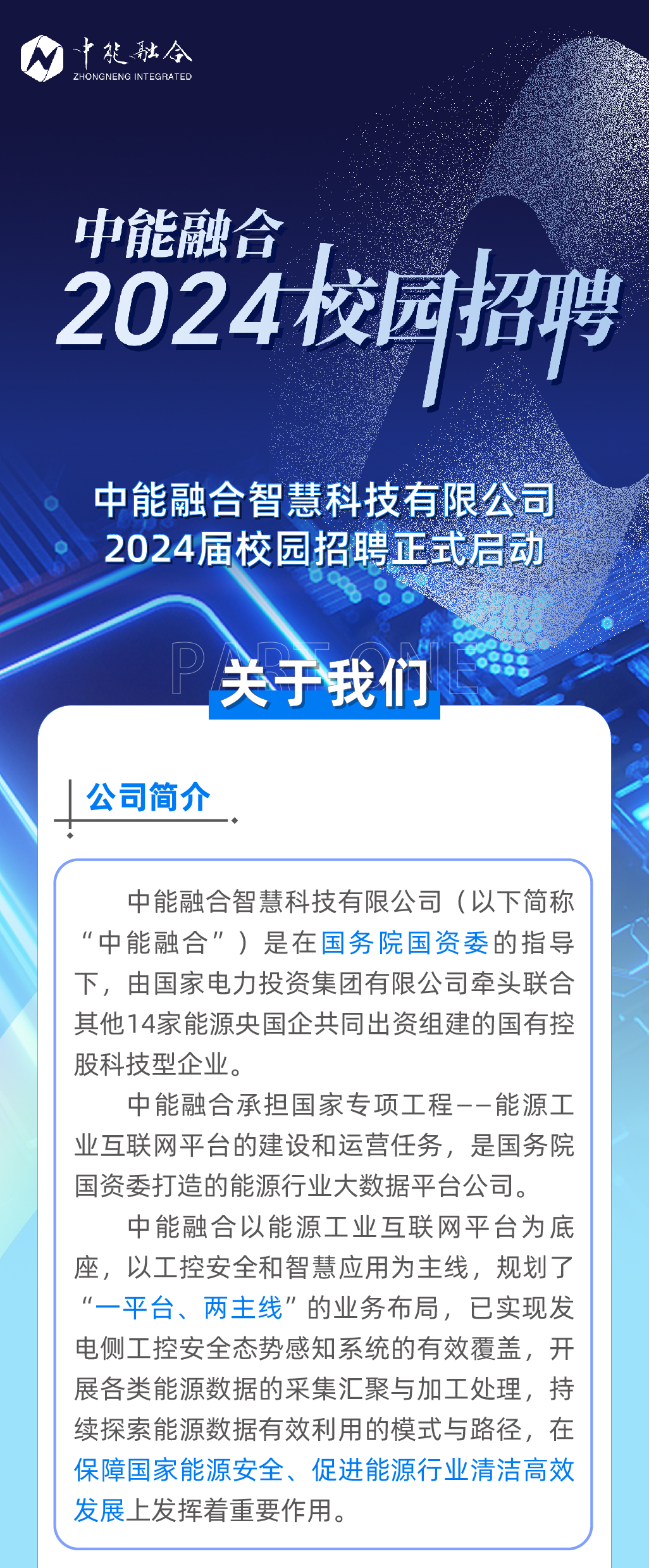 <p>中能融令<br/>ZHONGNENG INTEGRATED</p>
<p>中能融合</p>
<p>2024校园招聘</p>
<p>中能融合智慧科技有限公司<br/>2024届校园招聘正式后动</p>
<p>关于我们</p>
<p>公司简介</p>
<p>中能融合智慧科技有限公司(以下简称<br/>“中能融合”)是在国务院国资委的指导<br/>下，由国家电力投资集团有限公司牵头联合<br/>其他14家能源央国企共同出资组建的国有控<br/>股科技型企业。</p>
<p>中能融合承担国家专项工程--能源工<br/>业互联网平台的建设和运营任务，是国务院<br/>国资委打造的能源行业大数据平台公司。</p>
<p>中能融合以能源工业互联网平台为底<br/>座，以工控安全和智慧应用为主线，规划了<br/>“一平台、两主线”的业务布局，已实现发<br/>电侧工控安全态势感知系统的有效覆盖，开<br/>展各类能源数据的采集汇聚与加工处理，持<br/>续探索能源数据有效利用的模式与路径，在<br/>保障国家能源安全、促进能源行业清洁高效<br/>发展上发挥着重要作用。</p>
