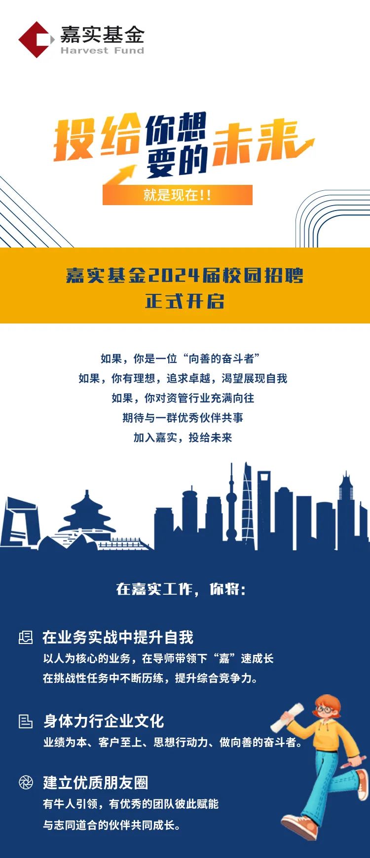 <p>,嘉实基金</p>
<p>Harvest Fund</p>
<p>投给你想未来</p>
<p>要的</p>
<p>就是现在!!</p>
<p>嘉实基金2024届校园招聘</p>
<p>正式开启</p>
<p>如果,你是一位“向善的奋斗者”</p>
<p>如果,你有理想,追求卓越,渴望展现自我</p>
<p>如果,你对资管行业充满向往</p>
<p>期待与一群优秀伙伴共事</p>
<p>加入嘉实,投给未来</p>
<p>u</p>
<p>Q卖</p>
<p>f出</p>
<p>在嘉实工作,你将:</p>
<p>想在业务实战中提升自我</p>
<p>以人为核心的业务,在导师带领下“嘉”速成长</p>
<p>在挑战性任务中不断历练,提升综合竞争力。</p>
<p>目身体力行企业文化</p>
<p>业绩为本、客户至上、思想行动力、做向善的奋斗者。</p>
<p>忿建立优质朋友圈</p>
<p>有牛人引领,有优秀的团队彼此赋能</p>
<p>与志同道合的伙伴共同成长。</p>

