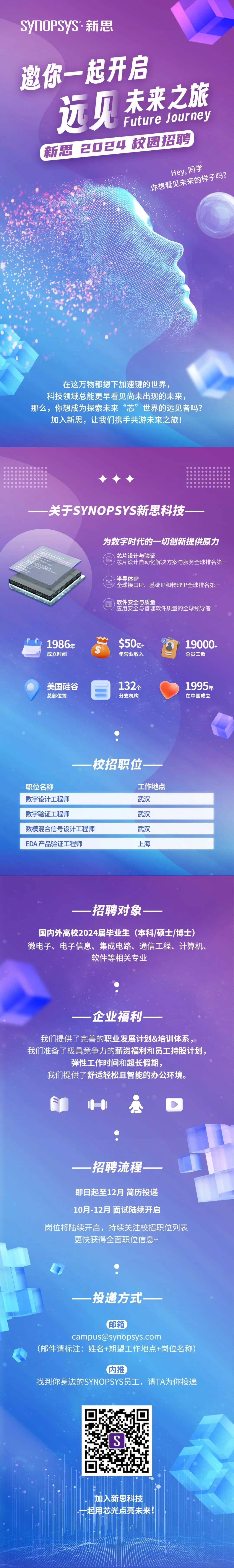 <p>SynOPSyS·新思</p>
<p>邀你一起开启<br/>远见未来之旅</p>
<p>Future Journey</p>
<p>新思2024校园招聘</p>
<p>Hey,同学<br/>你想看见未来的样子吗?</p>
<p>在这万物都摁下加速键的世界，</p>
<p>科技领域总能更早看见尚未出现的未来，</p>
<p>那么，你想成为探索未来“芯”世界的远见者吗?<br/>加入新思，让我们携手共游未来之旅!</p>
<p>关于SYNOPSYS新思科技</p>
<p>为数字时代的一切创新提供原力<br/>芯片设计与验证</p>
<p>芯片设计自动化解决方案与服务全球排名第一</p>
<p>半导体IP</p>
<p>全球接口IP、基础IP和物理IP全球排名第一</p>
<p>软件安全与质量</p>
<p>应用安全与管理软件质量的全球领导者</p>
<p>1986年</p>
<p>成立时间</p>
<p> </p>
<p>$50z+</p>
<p>年营业收入</p>
<p>19000+</p>
<p>总员工数</p>
<p>美国硅谷</p>
<p>总部位置</p>
<p>132个</p>
<p>分支机构</p>
<p>1995年<br/>在中国成立</p>
<p>-<br/>一校招职位</p>
<p>职位名称</p>
<p>数字设计工程师<br/>数字验证工程师</p>
<p>数模混合信号设计工程师<br/>EDA产品验证工程师</p>
<p>工作地点<br/>武汉</p>
<p>武汉</p>
<p>武汉</p>
<p>上海</p>
<p>招聘对象</p>
<p>国内外高校2024届毕业生(本科/硕士/博士)<br/>微电子、电子信息、集成电路、通信工程、计算机、</p>
<p>软件等相关专业</p>
<p>企业福利</p>
<p>我们提供了完善的职业发展计划&培训体系，<br/>我们准备了极具竞争力的薪资福利和员工持股计划，</p>
<p>弹性工作时间和超长假期，</p>
<p>我们提供了舒适轻松且智能的办公环境。</p>
<p>招聘流程</p>
<p>即日起至12月简历投递</p>
<p>10月-12月面试陆续开启</p>
<p>岗位将陆续开启，持续关注校招职位列表</p>
<p>更快获得全面职位信息~</p>
<p>投递方式</p>
<p>邮箱</p>
<p>campus@synopsys.com</p>
<p>(邮件请标注:姓名+期望工作地点+岗位名称)</p>
<p>内推</p>
<p>找到你身边的SYNOPSYS员工，请TA为你投递</p>
<p>S</p>
<p>加入新思科技<br/>起用芯光点亮未来!</p>

