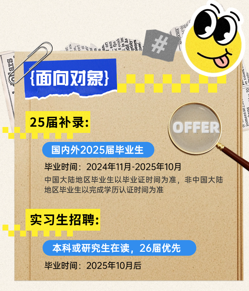 <p>司三车</p>
<p>重小国周二司包集体办</p>
<p>P</p>
<p>\' {面向对象}</p>
<p>25届补录:OFFER</p>
<p>国内外2025届毕业生</p>
<p>毕业时间: 2024年11月-2025年10月</p>
<p>中国大陆地区毕业生以毕业证时间为准,非中国大陆</p>
<p>地区毕业生以完成学历认证时间为准</p>
<p>实习生招聘:</p>
<p>本科或研究生在读,26届优先</p>
<p>毕业时间2025年10月后</p>
