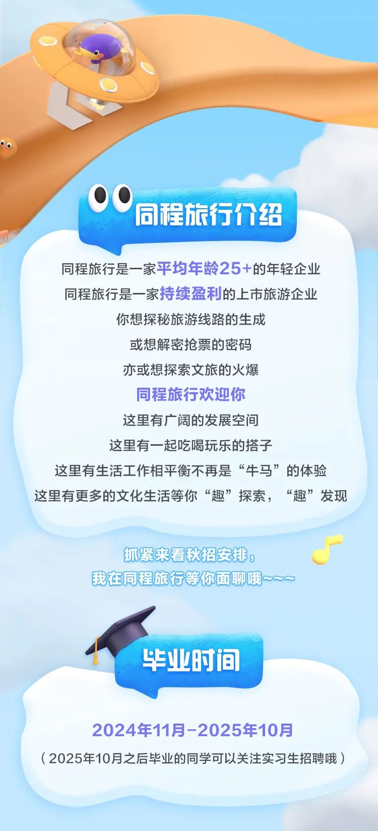 <p>同程旅行介绍</p>
<p>同程旅行是一-家平均年龄25+的年轻企业</p>
<p>同程旅行是一-家持续盈利的.上市旅游企业</p>
<p>你想探秘旅游线路的生成</p>
<p>或想解密抢票的密码</p>
<p>亦或想探索文旅的火爆</p>
<p>同程旅行欢迎你</p>
<p>这里有广阔的发展空间</p>
<p>这里有一起吃喝玩乐的搭子</p>
<p>这里有生活工作相平衡不再是“牛马”的体验</p>
<p>这里有更多的文化生活等你“趣”探索,“趣”发现</p>
<p>抓紧来看秋招安排。J</p>
<p>我在同程旅行等你面聊哦~oo</p>
<p>毕业时间</p>
<p>2024年11月-2025年10月</p>
<p>( 2025年10月之后毕业的同学可以关注实习生招聘哦)</p>
