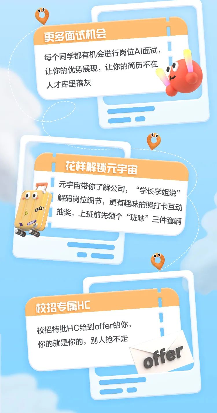 <p>更多面试机会</p>
<p>每个同学都有机会进行岗位AI面试,</p>
<p>让你的优势展现,让你的简历不在</p>
<p>人才库里落灰</p>
<p>花样解锁元宇宙</p>
<p>! 元宇宙带你了解公司,“学长学姐说”</p>
<p>GO!I解码岗位细节,更有趣味拍照打卡互动</p>
<p>抽奖,上班前先领个“班味”三件套啊</p>
<p>CEa</p>
<p>校招专属HC</p>
<p>校招特批H给到ffer的你,</p>
<p>你的就是你的,别人抢不走</p>
<p>offer</p>
