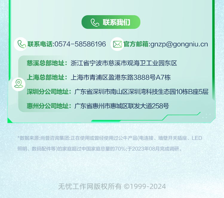 <p>联系我们</p>
<p>联系电话:0574-58586196</p>
<p>官方邮箱:gnzp@gongniu.cn</p>
<p>慈溪总部地址:浙江省宁波市慈溪市观海卫工业园东区</p>
<p>上海总部地址:上海市青浦区盈港东路3888号A7栋</p>
<p>深圳分公司地址:广东省深圳市南山区深圳湾科技生态园10栋B座5层<br/>惠州分公司地址:广东省惠州市惠城区联发大道258号</p>
<p>*数据来源:尚普咨询集团:正在使用或曾经使用过公牛产品(电连接、墙壁开关插座、LED<br/>照明、数码配件等)的家庭超过中国家庭总量的70%;于2023年08月完成调研。</p>
<p>无忧工作网版权所有&copy;1999-2024</p>
