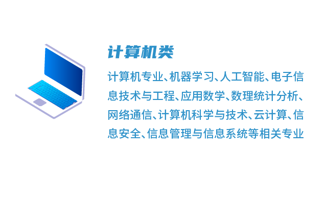 <p>计算机类</p>
<p>计算机专业、机器学习、人工智能、电子信<br/>息技术与工程、应用数学、数理统计分析、<br/>网络通信、计算机科学与技术、云计算、信<br/>息安全、信息管理与信息系统等相关专业</p>
