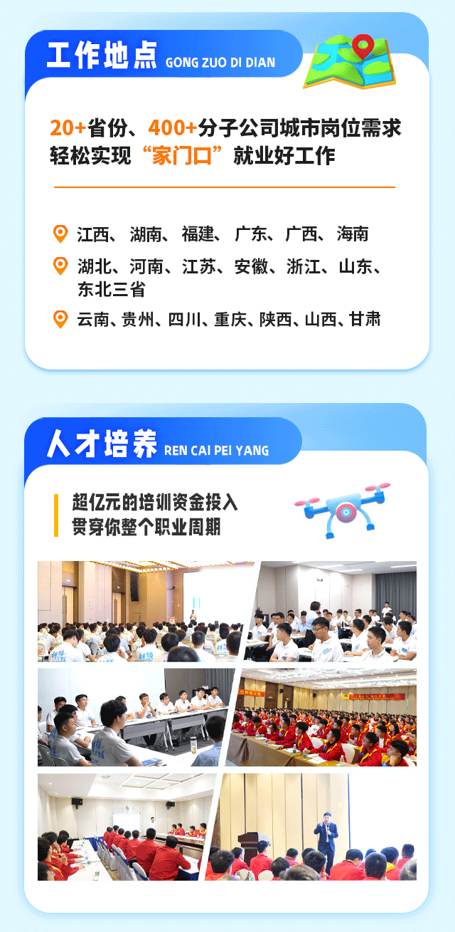 <p>工作地点GONGZUO DI DIAN</p>
<p>20+省份、 400+分子公司城市岗位需求</p>
<p>轻松实现“家门☐”就业好工作</p>
<p>江西、湖南、福建、广东、广西、海南</p>
<p>。湖北、河南、江苏、安徽、浙江、山东、</p>
<p>东北三省</p>
<p> 云南、贵州、四川、重庆、陕西、山西、甘肃</p>
<p>人才培养RENCAI PEI YANG</p>
<p>超亿元的培训资金投入</p>
<p>贯穿你整个职业周期</p>
<p>谢想</p>
