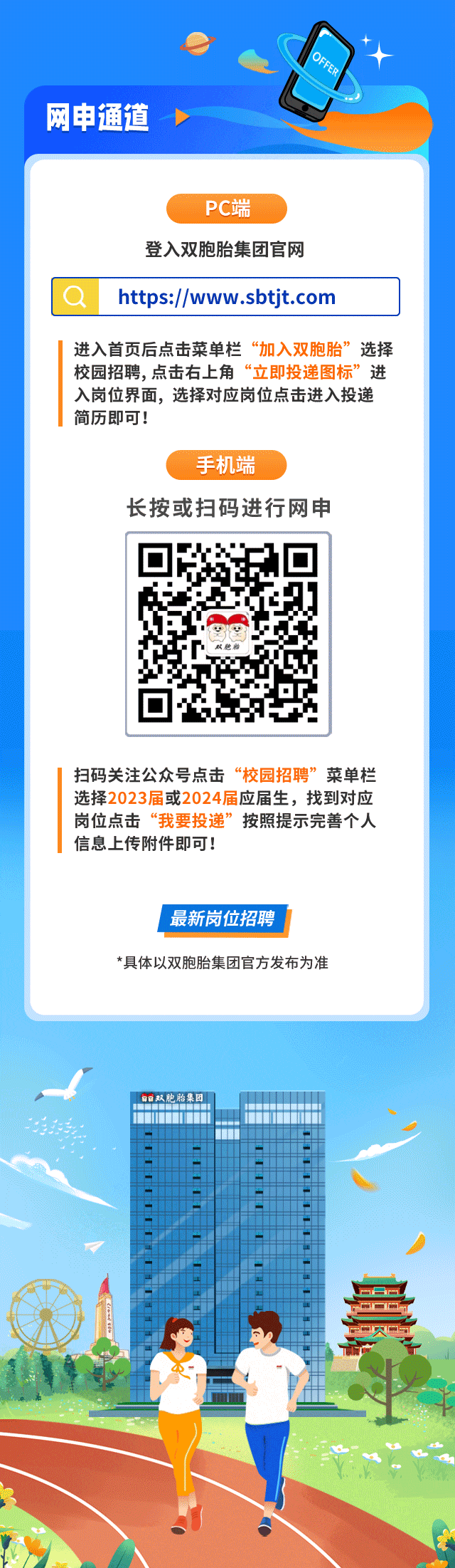 <p>D</p>
<p>网申通道</p>
<p>PC端</p>
<p>登入双胞胎集团官网</p>
<p>https://www .sbtjt.com</p>
<p>进入首页后点击菜单栏“加入双胞胎”选择</p>
<p>校园招聘,点击右上角“立即投递图标”进</p>
<p>入岗位界面,选择对应岗位点击进入投递</p>
<p>简历即可!</p>
<p>手机端</p>
<p>长按或扫码进行网申</p>
<p>双胞胎</p>
<p>扫码关注公众号点击“校园招聘”菜单栏</p>
<p>选择2023届或2024届应届生,找到对应</p>
<p>岗位点击“我要投递”按照提示完善个人</p>
<p>信息上传附件即可!</p>
<p>I最新岗位招聘</p>
<p>*具体以双胞胎集团官方发布为准</p>
<p>家双胞胎集团</p>
<p>11</p>
<p>中贝与</p>
