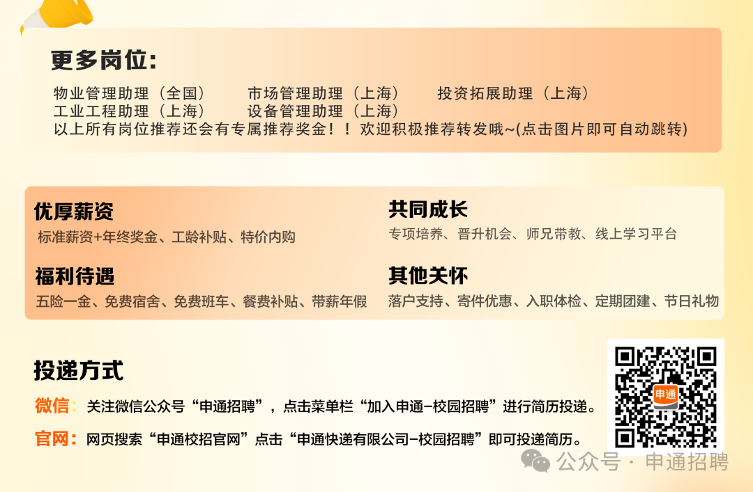 <p>更多岗位:</p>
<p>物业管理助理(全国)</p>
<p>市场管理助理(上海)</p>
<p>投资拓展助理(上海)</p>
<p>工业工程助理(上海)</p>
<p>设备管理助理(上海)</p>
<p>以上所有岗位推荐还会有专属推荐奖金!!欢迎积极推荐转发哦~(点击图片即可自动跳转)</p>
<p>优厚薪资</p>
<p>标准薪资+年终奖金、工龄补贴、特价内购</p>
<p>共同成长</p>
<p>专项培养、晋升机会、师兄带教、线上学习平台</p>
<p>福利待遇</p>
<p>五险一金、免费宿舍、免费班车、餐费补贴、带薪年假</p>
<p>其他关怀</p>
<p>落户支持、寄件优惠、入职体检、定期团建、节日礼物</p>
<p>投递方式</p>
<p>微信:关注微信公众号“申通招聘”，点击菜单栏“加入申通-校园招聘”进行简历投递。</p>
<p>申通</p>
<p>官网:网页搜索“申通校招官网”点击“申通快递有限公司-校园招聘”即可投递简历。</p>
<p>公众号.申通招聘</p>
